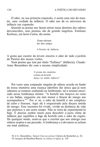 134 A POÉTICA DO DEVANEIO
O odor, na sua primeira expansão, é assim uma raiz do mun-
do, uma verdade da infância. O odor nos dá os universos da
infância em expansão.
Quando os poetas nos fazem entrar nesse domínio dos odores
desvanecidos, seus poemas são de grande singeleza. Emiliane
Kerhoas, em Saint-Cadou, diz assim:
Goma odorante
dos dias antigos
6 Paraíso da Infância.
A goma que escorre da árvore encerra o odor de todo o jardim
do Paraíso dos nossos verões.
Num poema que tem por título "Enfance" (Infância), Claude-
Anne Bozombres diz com a mesma simplicidade:
0 aroma dos caminhos
orlados de hortelã
dança na minha infância.^
Por vezes uma conjunção singular de odores acorda no fundo
da nossa memória uma nuança odorífera tão única que já nem
sabemos se estamos sonhando ou lembrando, tal o tesouro encer-
rado nessa lembrança íntima: "A hortelã nos lançava no rosto
o seu bafejo, enquanto em tom menor o frescor do musgo nos
acompanhava."13
Por si só, o odor da hortelã é um complexo
de calor e frescura. Aqui ele é orquestrado pela doçura úmida
do musgo. Esse encontro foi vivido, vivido na distância da vida
que pertence a um outro tempo. Não se trata de experimentá-lo
hoje. É preciso sonhar muito para descobrir o justo clima de
infância que equilibra o fogo da hortelã com o odor do regato.
De qualquer modo, sente-se que o escritor que nos entrega essa
síntese respira o seu passado. A lembrança e o devaneio se acham
em total simbiose.
54. CA. Bozombres, Tutoyer l'arc-en-ciel,eá. Cahiers de Rochefort, p. 24.
55. Jacques de Bourbon-Busset, Le silence et lajoie, p. 110.
 