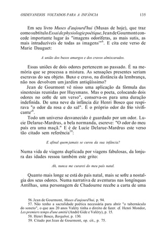 OSDEVANEIOS VOLTADOS PARA A INFÂNCIA 135
Em seu livro Muses d'aujourd'hui (Musas de hoje), que traz
comosubtítuloEssaidephysiologiepoétique,JeandeGourmontcon-
cede importante lugar às "imagens odoríferas, as mais sutis, as
mais intraduzíveis de todas as imagens'"6
. E cita este verso de
Marie Dauguet:
A união dos buxos amargos e dos cravos almiscarados.
Essas uniões de dois odores pertencem ao passado. É na me-
mória que se processa a mistura. As sensações presentes seriam
escravas do seu objeto. Buxo e cravo, na distância da lembrança,
não nos devolvem um jardim antiqüíssimo?
Jean de Gourmont vê nisso uma aplicação da fórmula das
sinestesias reunidas por Huysmans. Mas o poeta, colocando dois
odores no cofre de um verso", conserva-os para uma duração
indefinida. De uma neve da infância diz Henri Bosco que respi-
rava "o odor da rosa e do sal". É o próprio odor do frio vivifi-
cante'8
.
Todo um universo desvanecido é guardado por um odor. Lu-
cie Delarue-Mardrus, a bela normanda, escreve: "O odor do meu
país era uma maçã." E é de Lucie Delarue-Mardrus este verso
tão citado sem referência19
:
E afinal quem jamais se curou da sua infância?
Numa vida de viagens duplicada por viagens fabulosas, da lonju-
ra das idades ressoa também este grito:
Ah, nunca me curarei do meu país natal.
Quanto mais longe se está do país natal, mais se sofre a nostal-
gia dos seus odores. Numa narrativa de aventuras nas longínquas
Antilhas, uma personagem de Chadourne recebe a carta de uma
56. Jean de Gourmont, Muses d'aujourd'hui, p. 94.
57. Não tenho a sacralidade poética necessária para abrir "o tabernáculo
do soneto", o que aos 20 anos Valéry tinha o direito de fazer. cf. Henri Mondor,
Les premiers temps d'une amitié (André Gide e Valéry), p. 15.
58. Henri Bosco, Bargabot, p. 130.
59. Citado por Jean de Gourmont, op. cit., p. 75.
 