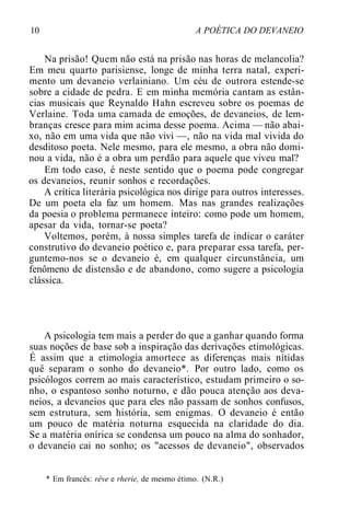 10 A POÉTICA DO DEVANEIO
Na prisão! Quem não está na prisão nas horas de melancolia?
Em meu quarto parisiense, longe de minha terra natal, experi-
mento um devaneio verlainiano. Um céu de outrora estende-se
sobre a cidade de pedra. E em minha memória cantam as estân-
cias musicais que Reynaldo Hahn escreveu sobre os poemas de
Verlaine. Toda uma camada de emoções, de devaneios, de lem-
branças cresce para mim acima desse poema. Acima — não abai-
xo, não em uma vida que não vivi —, não na vida mal vivida do
desditoso poeta. Nele mesmo, para ele mesmo, a obra não domi-
nou a vida, não é a obra um perdão para aquele que viveu mal?
Em todo caso, é neste sentido que o poema pode congregar
os devaneios, reunir sonhos e recordações.
A crítica literária psicológica nos dirige para outros interesses.
De um poeta ela faz um homem. Mas nas grandes realizações
da poesia o problema permanece inteiro: como pode um homem,
apesar da vida, tornar-se poeta?
Voltemos, porém, à nossa simples tarefa de indicar o caráter
construtivo do devaneio poético e, para preparar essa tarefa, per-
guntemo-nos se o devaneio é, em qualquer circunstância, um
fenômeno de distensão e de abandono, como sugere a psicologia
clássica.
A psicologia tem mais a perder do que a ganhar quando forma
suas noções de base sob a inspiração das derivações etimológicas.
É assim que a etimologia amortece as diferenças mais nítidas
quê separam o sonho do devaneio*. Por outro lado, como os
psicólogos correm ao mais característico, estudam primeiro o so-
nho, o espantoso sonho noturno, e dão pouca atenção aos deva-
neios, a devaneios que para eles não passam de sonhos confusos,
sem estrutura, sem história, sem enigmas. O devaneio é então
um pouco de matéria noturna esquecida na claridade do dia.
Se a matéria onírica se condensa um pouco na alma do sonhador,
o devaneio cai no sonho; os "acessos de devaneio", observados
* Em francês: rêve e rherie, de mesmo étimo. (N.R.)
 