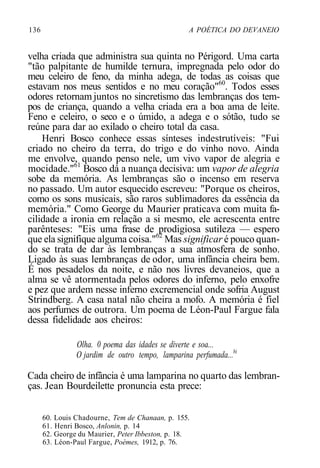 136 A POÉTICA DO DEVANEIO
velha criada que administra sua quinta no Périgord. Uma carta
"tão palpitante de humilde ternura, impregnada pelo odor do
meu celeiro de feno, da minha adega, de todas as coisas que
estavam nos meus sentidos e no meu coração"60
. Todos esses
odores retornam juntos no sincretismo das lembranças dos tem-
pos de criança, quando a velha criada era a boa ama de leite.
Feno e celeiro, o seco e o úmido, a adega e o sótão, tudo se
reúne para dar ao exilado o cheiro total da casa.
Henri Bosco conhece essas sínteses indestrutíveis: "Fui
criado no cheiro da terra, do trigo e do vinho novo. Ainda
me envolve, quando penso nele, um vivo vapor de alegria e
mocidade."61
Bosco dá a nuança decisiva: um vapor de alegria
sobe da memória. As lembranças são o incenso em reserva
no passado. Um autor esquecido escreveu: "Porque os cheiros,
como os sons musicais, são raros sublimadores da essência da
memória." Como George du Maurier praticava com muita fa-
cilidade a ironia em relação a si mesmo, ele acrescenta entre
parênteses: "Eis uma frase de prodigiosa sutileza — espero
que ela signifique alguma coisa."62
Mas significar é pouco quan-
do se trata de dar às lembranças a sua atmosfera de sonho.
Ligado às suas lembranças de odor, uma infância cheira bem.
É nos pesadelos da noite, e não nos livres devaneios, que a
alma se vê atormentada pelos odores do inferno, pelo enxofre
e pez que ardem nesse inferno excremencial onde sofria August
Strindberg. A casa natal não cheira a mofo. A memória é fiel
aos perfumes de outrora. Um poema de Léon-Paul Fargue fala
dessa fidelidade aos cheiros:
Olha. 0 poema das idades se diverte e soa...
O jardim de outro tempo, lamparina perfumada...bi
Cada cheiro de infância é uma lamparina no quarto das lembran-
ças. Jean Bourdeilette pronuncia esta prece:
60. Louis Chadourne, Tem de Chanaan, p. 155.
61. Henri Bosco, Anlonin, p. 14
62. George du Maurier, Peter Ibbeston, p. 18.
63. Léon-Paul Fargue, Poèmes, 1912, p. 76.
 