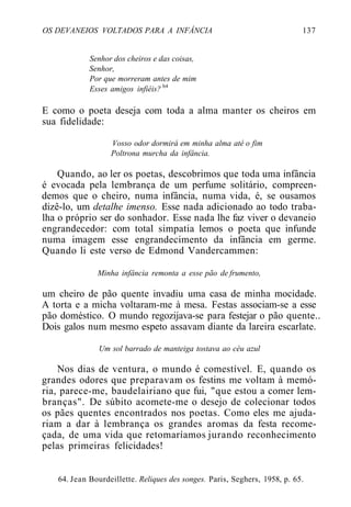 OS DEVANEIOS VOLTADOS PARA A INFÂNCIA 137
Senhor dos cheiros e das coisas,
Senhor,
Por que morreram antes de mim
Esses amigos infiéis? b4
E como o poeta deseja com toda a alma manter os cheiros em
sua fidelidade:
Vosso odor dormirá em minha alma até o fim
Poltrona murcha da infância.
Quando, ao ler os poetas, descobrimos que toda uma infância
é evocada pela lembrança de um perfume solitário, compreen-
demos que o cheiro, numa infância, numa vida, é, se ousamos
dizê-lo, um detalhe imenso. Esse nada adicionado ao todo traba-
lha o próprio ser do sonhador. Esse nada lhe faz viver o devaneio
engrandecedor: com total simpatia lemos o poeta que infunde
numa imagem esse engrandecimento da infância em germe.
Quando li este verso de Edmond Vandercammen:
Minha infância remonta a esse pão de frumento,
um cheiro de pão quente invadiu uma casa de minha mocidade.
A torta e a micha voltaram-me à mesa. Festas associam-se a esse
pão doméstico. O mundo regozijava-se para festejar o pão quente..
Dois galos num mesmo espeto assavam diante da lareira escarlate.
Um sol barrado de manteiga tostava ao céu azul
Nos dias de ventura, o mundo é comestível. E, quando os
grandes odores que preparavam os festins me voltam à memó-
ria, parece-me, baudelairiano que fui, "que estou a comer lem-
branças". De súbito acomete-me o desejo de colecionar todos
os pães quentes encontrados nos poetas. Como eles me ajuda-
riam a dar à lembrança os grandes aromas da festa recome-
çada, de uma vida que retomaríamos jurando reconhecimento
pelas primeiras felicidades!
64. Jean Bourdeillette. Reliques des songes. Paris, Seghers, 1958, p. 65.
 