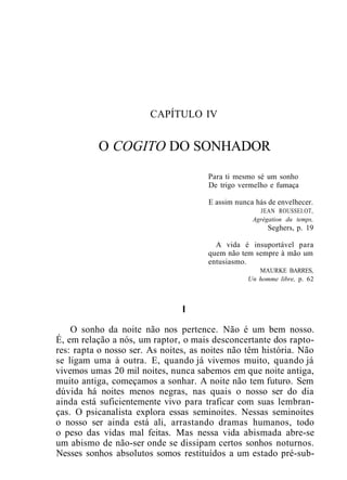 CAPÍTULO IV
O COGITO DO SONHADOR
Para ti mesmo sé um sonho
De trigo vermelho e fumaça
E assim nunca hás de envelhecer.
JEAN ROUSSEI.OT,
Agrégation du temps,
Seghers, p. 19
A vida é insuportável para
quem não tem sempre à mão um
entusiasmo.
MAURKE BARRES,
Un homme libre, p. 62
I
O sonho da noite não nos pertence. Não é um bem nosso.
É, em relação a nós, um raptor, o mais desconcertante dos rapto-
res: rapta o nosso ser. As noites, as noites não têm história. Não
se ligam uma à outra. E, quando já vivemos muito, quando já
vivemos umas 20 mil noites, nunca sabemos em que noite antiga,
muito antiga, começamos a sonhar. A noite não tem futuro. Sem
dúvida há noites menos negras, nas quais o nosso ser do dia
ainda está suficientemente vivo para traficar com suas lembran-
ças. O psicanalista explora essas seminoites. Nessas seminoites
o nosso ser ainda está ali, arrastando dramas humanos, todo
o peso das vidas mal feitas. Mas nessa vida abismada abre-se
um abismo de não-ser onde se dissipam certos sonhos noturnos.
Nesses sonhos absolutos somos restituídos a um estado pré-sub-
 