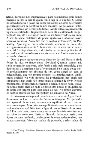 140 A POÉTICA DO DEVANEIO
jetivo. Tornamo-nos inapreensíveis para nós mesmos, pois damos
pedaços de nós a seja lá quem for, a seja lá o que for. O sonho
noturno dispersa o nosso ser sobre fantasmas de seres heteróclitos
que não passam de sombras de nós mesmos. As palavras: fantas-
mas e sombras são demasiado fortes. Ainda estão excessivamente
ligadas a realidades. Impedem-nos de ir até o extremo da aniqui-
lação do ser, até a escuridão do nosso ser dissolvendo-se na noite.
A sensibilidade metafísica do poeta ajuda-nos a abordar nossos
abismos noturnos. "Acredito que os sonhos se formam", diz Paul
Valéry, "por algum outro adormecido, como se na noite eles
se enganassem de ausente."1
Ir ausentar-se em seres que se ausen-
tam, tal é a fuga absoluta, a demissão de todas as potências do
ser, a dispersão de todos os seres do nosso ser. Assim soçobramos
no sonho absoluto.
Que se pode recuperar desse desastre do ser? Haverá ainda
fontes de vida no fundo dessa não-vida? Quantos sonhos não
seria necessário conhecer, pelo fundo e não pela superfície, para
determinar o dinamismo dos afloramentos! Se o sonho desce mui-
to profundamente nos abismos do ser, como acreditar, com os
psicanalistas, que ele encerra sempre, sistematicamente, signifi-
cados sociais? Na vida noturna há profundezas nas quais nos
sepultamos, nas quais não temos mais a vontade de viver. Nessas
profundezas, intimamente, roçamos o nada, o nosso nada. Have-
rá outros nadas além do nada do nosso ser? Todas as aniquilações
da noite convergem para esse nada do ser. No limite extremo,
os sonhos absolutos nos mergulham no universo do Nada.
Recobramos vida quando esse Nada se enche de Água. Então
dormimos melhor, a salvo do drama ontológico. Mergulhados
nas águas do bom sono, estamos em equilíbrio de ser com um
universo em paz. Mas estar em equilíbrio de ser com um universo
será realmente ser? Não terá a água do sono dissolvido o nosso
ser? Em todo caso, tornamo-nos seres sem história ao entrarmos
no reino da noite sem história. Quando dormimos assim, nas
águas do sono profundo, conhecemos às vezes redemoinhos, mas
nunca correntes. Vivemos sonhos de pousada, e não sonhos de
1. Paul Valéry, Eupalinos. Vàme et Ia danse. Dialogue de Varbre, Paris, Galli-
mard, p. 199.
 
