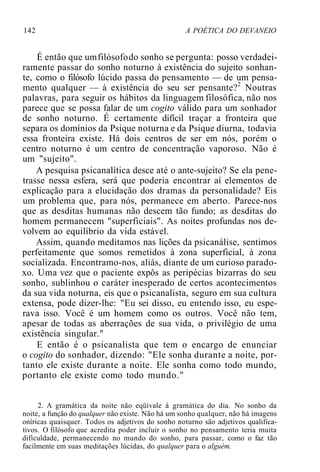 142 A POÉTICA DO DEVANEIO
É então que umfilósofodo sonho se pergunta: posso verdadei-
ramente passar do sonho noturno à existência do sujeito sonhan-
te, como o filósofo lúcido passa do pensamento — de um pensa-
mento qualquer — à existência do seu ser pensante?2
Noutras
palavras, para seguir os hábitos da linguagem filosófica, não nos
parece que se possa falar de um cogito válido para um sonhador
de sonho noturno. É certamente difícil traçar a fronteira que
separa os domínios da Psique noturna e da Psique diurna, todavia
essa fronteira existe. Há dois centros de ser em nós, porém o
centro noturno é um centro de concentração vaporoso. Não é
um "sujeito".
A pesquisa psicanalítica desce até o ante-sujeito? Se ela pene-
trasse nessa esfera, será que poderia encontrar aí elementos de
explicação para a elucidação dos dramas da personalidade? Eis
um problema que, para nós, permanece em aberto. Parece-nos
que as desditas humanas não descem tão fundo; as desditas do
homem permanecem "superficiais". As noites profundas nos de-
volvem ao equilíbrio da vida estável.
Assim, quando meditamos nas lições da psicanálise, sentimos
perfeitamente que somos remetidos à zona superficial, à zona
socializada. Encontramo-nos, aliás, diante de um curioso parado-
xo. Uma vez que o paciente expôs as peripécias bizarras do seu
sonho, sublinhou o caráter inesperado de certos acontecimentos
da sua vida noturna, eis que o psicanalista, seguro em sua cultura
extensa, pode dizer-lhe: "Eu sei disso, eu entendo isso, eu espe-
rava isso. Você é um homem como os outros. Você não tem,
apesar de todas as aberrações de sua vida, o privilégio de uma
existência singular."
E então é o psicanalista que tem o encargo de enunciar
o cogito do sonhador, dizendo: "Ele sonha durante a noite, por-
tanto ele existe durante a noite. Ele sonha como todo mundo,
portanto ele existe como todo mundo."
2. A gramática da noite não eqüivale à gramática do dia. No sonho da
noite, a função do qualquer não existe. Não há um sonho qualquer, não há imagens
oníricas quaisquer. Todos os adjetivos do sonho noturno são adjetivos qualifica-
tivos. O filósofo que acredita poder incluir o sonho no pensamento teria muita
dificuldade, permanecendo no mundo do sonho, para passar, como o faz tão
facilmente em suas meditações lúcidas, do qualquer para o alguém.
 