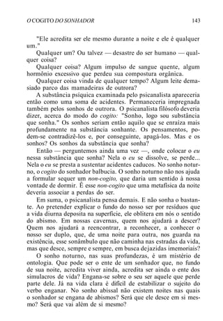 O COGITO DO SONHADOR 143
"Ele acredita ser ele mesmo durante a noite e ele é qualquer
um."
Qualquer um? Ou talvez — desastre do ser humano — qual-
quer coisa?
Qualquer coisa? Algum impulso de sangue quente, algum
hormônio excessivo que perdeu sua compostura orgânica.
Qualquer coisa vinda de qualquer tempo? Algum leite dema-
siado parco das mamadeiras de outrora?
A substância psíquica examinada pelo psicanalista apareceria
então como uma soma de acidentes. Permaneceria impregnada
também pelos sonhos de outrora. O psicanalista filósofo deveria
dizer, acerca do modo do cogito: "Sonho, logo sou substância
que sonha." Os sonhos seriam então aquilo que se enraíza mais
profundamente na substância sonhante. Os pensamentos, po-
dem-se contradizê-los e, por conseguinte, apagá-los. Mas e os
sonhos? Os sonhos da substância que sonha?
Então — perguntemos ainda uma vez —, onde colocar o eu
nessa substância que sonha? Nela o eu se dissolve, se perde...
Nela o eu se presta a sustentar acidentes caducos. No sonho notur-
no, o cogito do sonhador balbucia. O sonho noturno não nos ajuda
a formular sequer um non-cogito, que daria um sentido à nossa
vontade de dormir. Ê esse non-cogito que uma metafísica da noite
deveria associar a perdas do ser.
Em suma, o psicanalista pensa demais. E não sonha o bastan-
te. Ao pretender explicar o fundo do nosso ser por resíduos que
a vida diurna deposita na superfície, ele oblitera em nós o sentido
do abismo. Em nossas cavernas, quem nos ajudará a descer?
Quem nos ajudará a reencontrar, a reconhecer, a conhecer o
nosso ser duplo, que, de uma noite para outra, nos guarda na
existência, esse sonâmbulo que não caminha nas estradas da vida,
mas que desce, sempre e sempre, em busca dejazidas imemoriais?
O sonho noturno, nas suas profundezas, é um mistério de
ontologia. Que pode ser o ente de um sonhador que, no fundo
de sua noite, acredita viver ainda, acredita ser ainda o ente dos
simulacros de vida? Engana-se sobre o seu ser aquele que perde
parte dele. Já na vida clara é difícil de estabilizar o sujeito do
verbo enganar. No sonho abissal não existem noites nas quais
o sonhador se engana de abismos? Será que ele desce em si mes-
mo? Será que vai além de si mesmo?
 