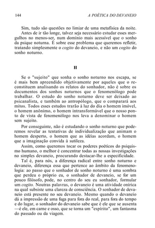 144 A POÉTICA DO DEVANEIO
Sim, tudo são questões no limiar de uma metafísica da noite.
Antes de ir tão longe, talvez seja necessário estudar esses mer-
gulhos no menos-ser, num domínio mais acessível que o sonho
da psique noturna. É sobre esse problema que queremos refletir,
tratando simplesmente o cogito do devaneio, e não um cogito do
sonho noturno.
II
Se o "sujeito" que sonha o sonho noturno nos escapa, se
é mais bem apreendido objetivamente por aqueles que o re-
constituem analisando os relatos do sonhador, não é sobre os
documentos dos sonhos noturnos que o fenomenólogo pode
trabalhar. O estudo do sonho noturno deve ser deixado ao
psicanalista, e também ao antropólogo, que o comparará aos
mitos. Todos esses estudos trarão à luz do dia o homem imóvel,
o homem anônimo, o homem intransformável que o nosso pon-
to de vista de fenomenólogo nos leva a denominar o homem
sem sujeito.
Por conseguinte, não é estudando o sonho noturno que pode-
remos revelar as tentativas de individualização que animam o
homem desperto, o homem que as idéias acordam, o homem
que a imaginação convida à sutileza.
Assim, como queremos tocar os poderes poéticos do psiquis-
mo humano, o melhor é concentrar todas as nossas investigações
no simples devaneio, procurando destacar-lhe a especificidade.
Tal é, para nós, a diferença radical entre sonho noturno e
devaneio, diferença essa que pertence ao âmbito da fenomeno-
logia: ao passo que o sonhador de sonho noturno é uma sombra
que perdeu o próprio eu, o sonhador de devaneio, se for um
pouco filósofo, pode, no centro do seu eu sonhador, formular
um cogito. Noutras palavras, o devaneio é uma atividade onírica
na qual subsiste uma clareza de consciência. O sonhador de deva-
neio está presente no seu devaneio. Mesmo quando o devaneio
dá a impressão de uma fuga para fora do real, para fora do tempo
e do lugar, o sonhador do devaneio sabe que é ele que se ausenta
—é ele, em carne e osso, que se torna um "espírito", um fantasma
do passado ou da viagem.
 