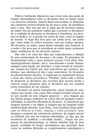 O COGITO UOSONHADOR 145
Pode-se facilmente objetar-nos que existe toda uma gama de
estados intermediários entre os devaneios mais ou menos claros
e os tresvarios informes. Através dessa zona confusa, os fantasmas
nos conduzem insensivelmente do dia para a noite, da sonolência
para o sono. Mas será que daí se segue que do devaneio caímos
no sonho? Haverá realmente sonhos que continuam os devaneios?
Se o sonhador de devaneios se abandona à sonolência, seu deva-
neio se desfia e vai se perder nas areias do sono, como os regatos
do deserto. O lugar fica livre para um sonho novo, um sonho
que, como todos os sonhos noturnos, tem um começo abrupto.
Do devaneio ao sonho, quem dorme transpõe uma fronteira. E
o sonho é tão novo que os narradores de sonho muito raramente
fazem confidencia de um devaneio anterior.
Mas não é no reino dos fatos que responderemos à objeção
de uma continuidade do devaneio e do sonho. Os princípios da
fenomenologia serão o nosso primeiro recurso. Com efeito, feno-
menologicamente falando, isto é, considerando o exame fenome-
nológico como ligado, por princípio, a toda tomada de consciên-
cia, cumpre-nos repetir que uma consciência que escurece, que
diminui, que adormece já não é uma consciência. Os devaneios
do adormecimento são fatos. O sujeito que os experimenta deixou
o reino dos valores psicológicos. Portanto, temos todo o direito
de desprezar os devaneios que resvalam pela encosta errada e
reservar nossas pesquisas para os devaneios que nos mantêm
numa consciência de nós mesmos.
O devaneio vai nascer naturalmente, numa tomada de cons-
ciência sem tensão, num cogito fácil, proporcionando certezas de
ser por ocasião de uma imagem aprazível — uma imagem que
nos deleita porque acabamos de criá-la fora de qualquer respon-
sabilidade, na absoluta liberdade do devaneio. A consciência que
imagina mantém o seu objeto (a imagem que ela imagina) numa
imediaticidade absoluta. Jean Delay, num excelente artigo publi-
cado em Médecine de France, emprega o termo psicotrópico "para
designar o conjunto das substâncias químicas, de origem natural
ou artificial, que têm um tropismo psicológico, ou seja, que são
suscetíveis de modificar a atividade mental... Graças aos pro-
gressos da psicofarmacologia, os clínicos dispõem hoje de uma
grande variedade de drogas psicotrópicas que permitem fazer
variar em sentidos diferentes os comportamentos psicológicos e
 