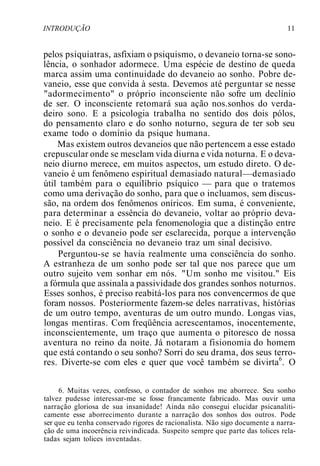 INTRODUÇÃO 11
pelos psiquiatras, asfixiam o psiquismo, o devaneio torna-se sono-
lência, o sonhador adormece. Uma espécie de destino de queda
marca assim uma continuidade do devaneio ao sonho. Pobre de-
vaneio, esse que convida à sesta. Devemos até perguntar se nesse
"adormecimento" o próprio inconsciente não sofre um declínio
de ser. O inconsciente retomará sua ação nos.sonhos do verda-
deiro sono. E a psicologia trabalha no sentido dos dois pólos,
do pensamento claro e do sonho noturno, segura de ter sob seu
exame todo o domínio da psique humana.
Mas existem outros devaneios que não pertencem a esse estado
crepuscular onde se mesclam vida diurna e vida noturna. E o deva-
neio diurno merece, em muitos aspectos, um estudo direto. O de-
vaneio é um fenômeno espiritual demasiado natural—demasiado
útil também para o equilíbrio psíquico — para que o tratemos
como uma derivação do sonho, para que o incluamos, sem discus-
são, na ordem dos fenômenos oníricos. Em suma, é conveniente,
para determinar a essência do devaneio, voltar ao próprio deva-
neio. E é precisamente pela fenomenologia que a distinção entre
o sonho e o devaneio pode ser esclarecida, porque a intervenção
possível da consciência no devaneio traz um sinal decisivo.
Perguntou-se se havia realmente uma consciência do sonho.
A estranheza de um sonho pode ser tal que nos parece que um
outro sujeito vem sonhar em nós. "Um sonho me visitou." Eis
a fórmula que assinala a passividade dos grandes sonhos noturnos.
Esses sonhos, é preciso reabitá-los para nos convencermos de que
foram nossos. Posteriormente fazem-se deles narrativas, histórias
de um outro tempo, aventuras de um outro mundo. Longas vias,
longas mentiras. Com freqüência acrescentamos, inocentemente,
inconscientemente, um traço que aumenta o pitoresco de nossa
aventura no reino da noite. Já notaram a fisionomia do homem
que está contando o seu sonho? Sorri do seu drama, dos seus terro-
res. Diverte-se com eles e quer que você também se divirta6
. O
6. Muitas vezes, confesso, o contador de sonhos me aborrece. Seu sonho
talvez pudesse interessar-me se fosse francamente fabricado. Mas ouvir uma
narração gloriosa de sua insanidade! Ainda não consegui elucidar psicanaliti-
camente esse aborrecimento durante a narração dos sonhos dos outros. Pode
ser que eu tenha conservado rigores de racionalista. Não sigo documente a narra-
ção de uma incoerência reivindicada. Suspeito sempre que parte das tolices rela-
tadas sejam tolices inventadas.
 