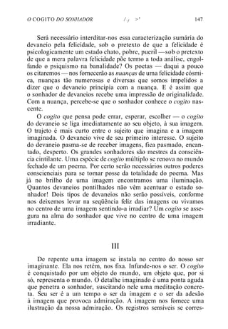 O COGITO DO SONHADOR / f >' 147
Será necessário interditar-nos essa caracterização sumária do
devaneio pela felicidade, sob o pretexto de que a felicidade é
psicologicamente um estado chato, pobre, pueril —sob o pretexto
de que a mera palavra felicidade põe termo a toda análise, engol-
fando o psiquismo na banalidade? Os poetas — daqui a pouco
os citaremos — nos fornecerão as nuanças de uma felicidade cósmi-
ca, nuanças tão numerosas e diversas que somos impelidos a
dizer que o devaneio principia com a nuança. E é assim que
o sonhador de devaneios recebe uma impressão de originalidade.
Com a nuança, percebe-se que o sonhador conhece o cogito nas-
cente.
O cogito que pensa pode errar, esperar, escolher — o cogito
do devaneio se liga imediatamente ao seu objeto, à sua imagem.
O trajeto é mais curto entre o sujeito que imagina e a imagem
imaginada. O devaneio vive de seu primeiro interesse. O sujeito
do devaneio pasma-se de receber imagens, fica pasmado, encan-
tado, desperto. Os grandes sonhadores são mestres da consciên-
cia cintilante. Uma espécie de cogito múltiplo se renova no mundo
fechado de um poema. Por certo serão necessários outros poderes
conscienciais para se tomar posse da totalidade do poema. Mas
já no brilho de uma imagem encontramos uma iluminação.
Quantos devaneios pontilhados não vêm acentuar o estado so-
nhador! Dois tipos de devaneios não serão possíveis, conforme
nos deixemos levar na seqüência feliz das imagens ou vivamos
no centro de uma imagem sentindo-a irradiar? Um cogito se asse-
gura na alma do sonhador que vive no centro de uma imagem
irradiante.
III
De repente uma imagem se instala no centro do nosso ser
imaginante. Ela nos retém, nos fixa. Infunde-nos o ser. O cogito
é conquistado por um objeto do mundo, um objeto que, por si
só, representa o mundo. O detalhe imaginado é uma ponta aguda
que penetra o sonhador, suscitando nele uma meditação concre-
ta. Seu ser é a um tempo o ser da imagem e o ser da adesão
à imagem que provoca admiração. A imagem nos fornece uma
ilustração da nossa admiração. Os registros sensíveis se corres-
 