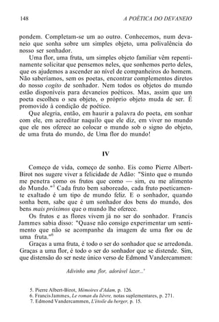 148 A POÉTICA DO DEVANEIO
pondem. Completam-se um ao outro. Conhecemos, num deva-
neio que sonha sobre um simples objeto, uma polivalência do
nosso ser sonhador.
Uma flor, uma fruta, um simples objeto familiar vêm repenti-
namente solicitar que pensemos neles, que sonhemos perto deles,
que os ajudemos a ascender ao nível de companheiros do homem.
Não saberíamos, sem os poetas, encontrar complementos diretos
do nosso cogito de sonhador. Nem todos os objetos do mundo
estão disponíveis para devaneios poéticos. Mas, assim que um
poeta escolheu o seu objeto, o próprio objeto muda de ser. É
promovido à condição de poético.
Que alegria, então, em haurir a palavra do poeta, em sonhar
com ele, em acreditar naquilo que ele diz, em viver no mundo
que ele nos oferece ao colocar o mundo sob o signo do objeto,
de uma fruta do mundo, de Uma flor do mundo!
IV
Começo de vida, começo de sonho. Eis como Pierre Albert-
Birot nos sugere viver a felicidade de Adão: "Sinto que o mundo
me penetra como os frutos que como — sim, eu me alimento
do Mundo."1
Cada fruto bem saboreado, cada fruto poeticamen-
te exaltado é um tipo de mundo feliz. E o sonhador, quando
sonha bem, sabe que é um sonhador dos bens do mundo, dos
bens mais próximos que o mundo lhe oferece.
Os frutos e as flores vivem já no ser do sonhador. Francis
Jammes sabia disso: "Quase não consigo experimentar um senti-
mento que não se acompanhe da imagem de uma flor ou de
uma fruta."6
Graças a uma fruta, é todo o ser do sonhador que se arredonda.
Graças a uma flor, é todo o ser do sonhador que se distende. Sim,
que distensão do ser neste único verso de Edmond Vandercammen:
Adivinho uma flor, adorável lazer...'
5. Pierre Albert-Birot, Mémoires d'Adam, p. 126.
6. FrancisJammes, Le roman du lièvre, notas suplementares, p. 271.
7. Edmond Vandercammen, L'étoile du berger, p. 15.
 