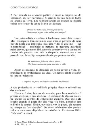 OCOGITODOSONHADOR 149
A flor nascida no devaneio poético é então o próprio ser do
sonhador, seu ser florescente. O jardim poético domina todos
os jardins da terra. Em nenhum jardim do mundo se poderá
colher este cravo de Anne-Marie de Backer:
Deixou-me tudo o que preciso para viver:
Seus cravos negros e seu mel no meu sangue?
Um psicanalista diabolizará facilmente esses dois versos.
Mas conseguirá transmitir-nos esse imenso perfume de uma
flor de poeta que impregna toda uma vida? E esse mel — ser
incorruptível — associado ao perfume do negrume guardado
pelos cravos, quem nos dirá como ele conserva vivo o sonhador?
Lendo tais poemas com toda a simpatia, sente-se que a um
passado que foi se liga um passado do que poderia ter sido:
As lembranças falhadas são as piores.
Elas falam sem cessar para inventar a vida.
Assim as imagens do devaneio do poeta cavam a vida, en-
grandecem as profundezas da vida. Colhemos ainda esta flor
no jardim psíquico:
A begônia de prata se desfolha no fundo das fábulas?
A que profundezas de realidade psíquica desce o surrealismo
das mulheres!
Flores e frutas, belezas do mundo; para bem sonhá-las é
preciso dizê-las, e bem dizê-las. O sonhador de objetos encon-
tra apenas os acentos do entusiasmo efêmero. Que apoio ele
recebe quando o poeta lhe diz: você viu bem, portanto tem
o direito de sonhar! Então, ouvindo a voz do poeta, ele penetra
no âmago da "celebração". Os seres celebrados são promo-
vidos a uma nova dignidade de existência. Escutemos Rilke
"celebrar" a maçã:
8. Anne-Marie de Backer, Les étoiles de novembre, p. 16.
9. Id., ibid., p. 19.
 