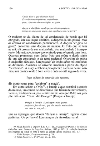 150 A POÉTICA DO DEVANEIO
Ousai dizer o que chamais maçã.
Essa doçura que primeiro se condensa
para, com uma doçura erigida no gosto,
chegar à claridade, ao despertar, à transparência,
tornar-se uma coisa daqui, que significa o sol e a terra "
O tradutor se viu diante de tal condensação de poesia que foi
obrigado, em sua língua analítica, a dispersá-la um pouco. Mas
os centros de condensação permanecem. A doçura "erigida no
gosto" concentra uma doçura do mundo. O fruto que se tem
na mão dá provas de sua maturidade. Sua maturidade é transpa-
rente. Maturidade, tempo economizado para o bem de uma hora.
Quantas promessas num único fruto que reúne o duplo signo
de um céu ensolarado e da terra paciente! O jardim do poeta
é umjardim fabuloso. Um passado de lendas abre mil caminhos
ao devaneio. Avenidas de universo irradiam a partir do objeto
"celebrado". A maçã celebrada pelo poeta é o centro de um cos-
mos, um cosmos onde é bom viver e onde se está seguro de viver.
Todos os frutos do pomar são sóis nascentes,
diz outro poeta para "celebrar" a maçã".
Em outro soneto a Orfeu12
, a laranja é que constitui o centro
do mundo, um centro de dinamismo que transmite movimentos,
frenesis, exuberâncias, pois a máxima de vida que Rilke nos pro-
põe está aqui: "Tanzt die Orange" (Dançai a laranja):
Dançai a laranja. A paisagem mais quente,
projetai-a fora de vós, que ela irradia maturidade
nos ares do seu país!...
São as raparigas que devem "dançar a laranja", ligeiras como
perfumes. Os perfumes! Lembranças da atmosfera natal.
10. Rilke, Sonnets à Orphée, I, n'.' XIII, in Les élégies de Duino ei les sonnets
à Orphée, trad. francesa de Angelloz, Aubier, 1943, p. 167. [A tradução brasileira
dos poemas de Rilke foi feita a partir da citada versão francesa. (N. T.)]
11. Alain Bosquet, Premier testament, p. 26.
12. Rilke, Sonnets. I, n'.1
XV, op. cit., p. 171.
 