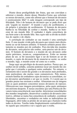 152 A POÉTICA DO DEVANEIO
Diante dessa prodigalidade das frutas, que nos convidam a
saborear o mundo, diante desses Mundos-Frutas que solicitam
os nossos devaneios, como não afirmar que o homem do devaneio
é cosmicamente feliz? A cada imagem corresponde um tipo de
felicidade. Não é do homem do devaneio que se pode dizer que
está "jogado no mundo". O mundo é para ele acolhimento, e
ele próprio é princípio de acolhimento. O homem do devaneio
banha-se na felicidade de sonhar o mundo, banha-se no bem-
estar de um mundo feliz. O sonhador é dupla consciência do
seu bem-estar e do mundo feliz. Seu cogito não se divide na dialé-
tica do sujeito e do objeto.
A correlação do sonhador ao seu mundo é uma correlação
forte. É esse mundo vivido pelo devaneio que remete mais direta-
mente ao ser do homem solitário. O homem solitário possui dire-
tamente os mundos por ele sonhados. Para duvidar dos mundos
do devaneio, seria preciso não sonhar, seria preciso sair do deva-
neio. O homem do devaneio e o mundo do seu devaneio estão
muito próximos, tocam-se, compenetram-se. Estão no mesmo
plano de ser; se for necessário ligar o ser do homem ao ser do
mundo, o cogito do devaneio há de enunciar-se assim: eu sonho
o mundo; logo, o mundo existe tal como eu o sonho.
Surge aqui um privilégio do devaneio poético. Parece que, ao
sonhar em tal solidão, somente podemos tocar um mundo tão sin-
gular que é estranho a qualquer outro sonhador. No entanto, o
isolamento não é assim tão grande e os devaneios mais profundos,
mais particulares são muitas vezes comunicáveis. Pelo menos,
existem famílias de sonhadores cujos devaneios se consolidam, cu-
jos devaneios aprofundam o ser que os recebe. E é assim que os
grandes poetas nos ensinam a sonhar. Alimentam-nos de imagens
com as quais podemos concentrar nossos devaneios de repouso.
Oferecem-nos suas imagens psicotrópicas, pelas quais animamos
um onirismo desperto. E nesses encontros que uma Poética do De-
vaneio toma consciência de suas tarefas: determinar consolidações
dos mundos imaginados, desenvolver a audácia do devaneio cons-
trutivo, afirmar-se numa boa consciência de sonhador, coordenar
liberdades, encontrar o verdadeiro em todas as indisciplinas da
linguagem, abrir todas as prisões do ser para que o humano tenha
todos os devires. Tarefas todas freqüentemente contraditórias en-
tre aquele que concentra o ser e aquele que o exalta.
 