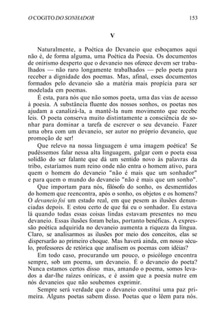 O COGITO DO SONHADOR 153
V
Naturalmente, a Poética do Devaneio que esboçamos aqui
não é, de forma alguma, uma Poética da Poesia. Os documentos
de onirismo desperto que o devaneio nos oferece devem ser traba-
lhados — não raro longamente trabalhados — pelo poeta para
receber a dignidade dos poemas. Mas, afinal, esses documentos
formados pelo devaneio são a matéria mais propícia para ser
modelada em poemas.
É esta, para nós que não somos poeta, uma das vias de acesso
à poesia. A substância fluente dos nossos sonhos, os poetas nos
ajudam a canalizá-la, a mantê-la num movimento que recebe
leis. O poeta conserva muito distintamente a consciência de so-
nhar para dominar a tarefa de escrever o seu devaneio. Fazer
uma obra com um devaneio, ser autor no próprio devaneio, que
promoção de ser!
Que relevo na nossa linguagem é uma imagem poética! Se
pudéssemos falar nessa alta linguagem, galgar com o poeta essa
solidão do ser falante que dá um sentido novo às palavras da
tribo, estaríamos num reino onde não entra o homem ativo, para
quem o homem do devaneio "não é mais que um sonhador"
e para quem o mundo do devaneio "não é mais que um sonho".
Que importam para nós, filósofo do sonho, os desmentidos
do homem que reencontra, após o sonho, os objetos e os homens?
O devaneio foi um estado real, em que pesem as ilusões denun-
ciadas depois. E estou certo de que fui eu o sonhador. Eu estava
lá quando todas essas coisas lindas estavam presentes no meu
devaneio. Essas ilusões foram belas, portanto benéficas. A expres-
são poética adquirida no devaneio aumenta a riqueza da língua.
Claro, se analisarmos as ilusões por meio dos conceitos, elas se
dispersarão ao primeiro choque. Mas haverá ainda, em nosso sécu-
lo, professores de retórica que analisem os poemas com idéias?
Em todo caso, procurando um pouco, o psicólogo encontra
sempre, sob um poema, um devaneio. É o devaneio do poeta?
Nunca estamos certos disso mas, amando o poema, somos leva-
dos a dar-lhe raízes oníricas, e é assim que a poesia nutre em
nós devaneios que não soubemos exprimir.
Sempre será verdade que o devaneio constitui uma paz pri-
meira. Alguns poetas sabem disso. Poetas que o lêem para nós.
 