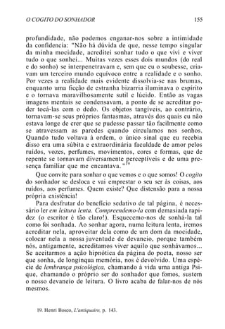 O COGITO DO SONHADOR 155
profundidade, não podemos enganar-nos sobre a intimidade
da confidencia: "Não há dúvida de que, nesse tempo singular
da minha mocidade, acreditei sonhar tudo o que vivi e viver
tudo o que sonhei... Muitas vezes esses dois mundos (do real
e do sonho) se interpenetravam e, sem que eu o soubesse, cria-
vam um terceiro mundo equívoco entre a realidade e o sonho.
Por vezes a realidade mais evidente dissolvia-se nas brumas,
enquanto uma ficção de estranha bizarria iluminava o espírito
e o tornava maravilhosamente sutil e lúcido. Então as vagas
imagens mentais se condensavam, a ponto de se acreditar po-
der tocá-las com o dedo. Os objetos tangíveis, ao contrário,
tornavam-se seus próprios fantasmas, através dos quais eu não
estava longe de crer que se pudesse passar tão facilmente como
se atravessam as paredes quando circulamos nos sonhos.
Quando tudo voltava à ordem, o único sinal que eu recebia
disso era uma súbita e extraordinária faculdade de amor pelos
ruídos, vozes, perfumes, movimentos, cores e formas, que de
repente se tornavam diversamente perceptíveis e de uma pre-
sença familiar que me encantava. "19
Que convite para sonhar o que vemos e o que somos! O cogito
do sonhador se desloca e vai emprestar o seu ser às coisas, aos
ruídos, aos perfumes. Quem existe? Que distensão para a nossa
própria existência!
Para desfrutar do benefício sedativo de tal página, é neces-
sário ler em leitura lenta. Compreendemo-la com demasiada rapi-
dez (o escritor é tão claro!). Esquecemo-nos de sonhá-la tal
como foi sonhada. Ao sonhar agora, numa leitura lenta, iremos
acreditar nela, aproveitar dela como de um dom da mocidade,
colocar nela a nossa juventude de devaneio, porque também
nós, antigamente, acreditamos viver aquilo que sonhávamos...
Se aceitarmos a ação hipnótica da página do poeta, nosso ser
que sonha, de longínqua memória, nos é devolvido. Uma espé-
cie de lembrança psicológica, chamando à vida uma antiga Psi-
que, chamando o próprio ser do sonhador que fomos, sustem
o nosso devaneio de leitura. O livro acaba de falar-nos de nós
mesmos.
19. Henri Bosco, L'antiquaire, p. 143.
 