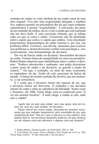 12 A POÉTICA DO DEVANEIO
contador de sonhos às vezes desfruta de seu sonho como de uma
obra original. Vive nele uma originalidade delegada, e também
fica surpreso quando um psicanalista lhe diz que outro sonhador
experimentou a mesma "originalidade". A convicção, por parte
de um sonhador de sonhos, de ter vivido o sonho que está contando
não nos deve iludir. É uma convicção relatada, que se reforça
cada vez que se conta o sonho. Certamente não há identidade
entre o sujeito que conta e o sujeito que sonhou. Uma elucidação
propriamente fenomenológica do sonho noturno é, por isso, um
problema difícil. Teríamos, sem dúvida, elementos para resolver
esse problema se desenvolvêssemos melhor uma psicologia e, con-
secutivamente, uma fenomenologia do devaneio.
Em vez de buscar sonho no devaneio, buscaríamos devaneio
no sonho. Existem faixas de tranqüilidade em meio aos pesadelos.
Robert Desnos observou essas interferências entre o sonho e o deva-
neio: "Embora adormecido e sonhando, sem poder determinar
a parte exata do sonho e do devaneio, eu guardo a noção do
cenário."7
Ou seja, o sonhador, na noite do sono, reencontra
os esplendores do dia. Então ele está consciente da beleza do
mundo. A beleza do mundo sonhado lhe devolve, por um momen-
to, a sua consciência.
E é assim que o devaneio ilustra um repouso do ser, que
o devaneio ilustra um bem-estar. O sonhador e seu devaneio
entram de corpo e alma na substância da felicidade. Numa visita
a Nemours, em 1844, Victor Hugo saíra ao crepúsculo para "ir
ver uns arenitos bizarros". A noite chega, a cidade se cala, onde
está a cidade?
Aquilo não era nem uma cidade, nem uma igreja, nem um rio,
nem cor, nem luz, nem sombra; era devaneio.
Fiquei imóvel por muito tempo, deixando-me penetrar suave-
mente por esse conjunto inexprimível, pela serenidade do céu, pela
melancolia da hora. Não sei o que se passava no meu espírito, nem
poderia dizê-lo; era um desses momentos inefáveis, em que sentimos
em nós alguma coisa que adormece e alguma coisa que desperta.8
7. Robert Desnos, Domaine public, ed. Gallimard, 1953, p. 348.
8. Victor Hugo, En voyage. France et Belgique. Em L 'homme qui rit (t.I, p. 148),
Victor Hugo escreve: "O mar observado é um devaneio."
 