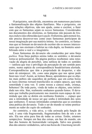 156 A POÉTICA DO DEVANEIO
VI
O psiquiatra, sem dúvida, encontrou em numerosos pacientes
a fantasmalização dos objetos familiares. Mas o psiquiatra, em
suas relações objetivas, não nos ajuda, como o escritor, a fazer
com que os fantasmas sejam os nossos fantasmas. Considerados
nos documentos dos alienistas, os fantasmas não passam de bru-
masendurecidasoferecidasàpercepção.Oalienista,apósnomeá-los,
não precisa descrever-nos como esses fantasmas participam da
nossa imaginação por sua matéria íntima. Ao contrário, os fantas-
mas que se formam no devaneio do escritor são os nossos interces-
sores que nos ensinam a habitar na vida dupla, na fronteira sensi-
bilizada entre o real e o imaginário.
Esses fantasmas do devaneio são conduzidos por uma força
poética. Essa força poética anima todos os sentidos; o devaneio
torna-se polissensorial. Da página poética recebemos uma reno-
vação da alegria de perceber, uma sutileza de todos os sentidos
— sutileza que traz o privilégio da percepção de um sentido para
outro, numa espécie de correspondência baudelairiana alertada.
Correspondências que têm a propriedade de despertar, e não
mais de entorpecer. Ah, como uma página que nos apraz pode
fazer-nos viver! Assim, ao lermos Bosco, aprendemos que os obje-
tos mais pobres são saquinhos de perfume, que em certas horas
as luzes internas tornam translúcidos os corpos opacos, que toda
sonoridade é uma voz. E como ressoa a caneca onde, criança,
bebemos! De toda parte, vinda de todos os objetos, uma intimi-
dade nos sitia. Sim, realmente sonhamos quando lemos. O deva-
neio que trabalha poeticamente nos mantém num espaço de inti-
midade que não se detém em nenhuma fronteira — espaço que
une a intimidade de nosso ser que sonha à intimidade dos seres
que sonhamos. É nessas intimidades compósitas que se coordena
uma poética do devaneio. Todo o ser do mundo se reúne poetica-
mente ao redor do cogito do sonhador.
Ao contrário, a vida ativa, a vida animada pela função do
real, é uma vida fragmentada, fragmentadora fora de nós e em
nós. Ela nos atira para fora de todas as coisas. Então, estamos
sempre fora. Sempre em face das coisas, em face do mundo, em
face dos homens de humanidade variegada. Salvo nos grandes
dias dos amores verdadeiros, salvo nas horas do Umarmung novali-
 