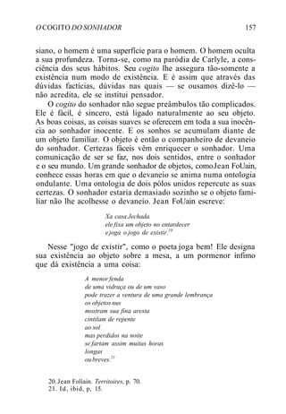 O COGITO DO SONHADOR 157
siano, o homem é uma superfície para o homem. O homem oculta
a sua profundeza. Torna-se, como na paródia de Carlyle, a cons-
ciência dos seus hábitos. Seu cogito lhe assegura tão-somente a
existência num modo de existência. E é assim que através das
dúvidas factícias, dúvidas nas quais — se ousamos dizê-lo —
não acredita, ele se institui pensador.
O cogito do sonhador não segue preâmbulos tão complicados.
Ele é fácil, é sincero, está ligado naturalmente ao seu objeto.
As boas coisas, as coisas suaves se oferecem em toda a sua inocên-
cia ao sonhador inocente. E os sonhos se acumulam diante de
um objeto familiar. O objeto é então o companheiro de devaneio
do sonhador. Certezas fáceis vêm enriquecer o sonhador. Uma
comunicação de ser se faz, nos dois sentidos, entre o sonhador
e o seu mundo. Um grande sonhador de objetos, comoJean FoUain,
conhece essas horas em que o devaneio se anima numa ontologia
ondulante. Uma ontologia de dois pólos unidos repercute as suas
certezas. O sonhador estaria demasiado sozinho se o objeto fami-
liar não lhe acolhesse o devaneio. Jean FoUain escreve:
Xa casa Jechada
ele fixa um objeto no entardecer
e joga o jogo de existir.10
Nesse "jogo de existir", como o poeta joga bem! Ele designa
sua existência ao objeto sobre a mesa, a um pormenor ínfimo
que dá existência a uma coisa:
A menor fenda
de uma vidraça ou de um vaso
pode trazer a ventura de uma grande lembrança
os objetos nus
mostram sua fina aresta
cintilam de repente
ao sol
mas perdidos na noite
se fartam assim muitas horas
longas
oubreves.21
20. Jean Folíain. Territoires, p. 70.
21. Id, ibid, p, 15.
 