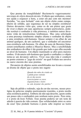158 A POÉTICA DO DEVANEIO
Que poema da tranqüilidade! Recitemo-lo vagarosamente:
um tempo de objeto descerá em nós. O objeto que sonhamos, como
nos ajuda a esquecer a hora, a estar em paz com nós mesmos!
Sozinho, "na casa fechada" com um objeto eleito como compa-
nheiro de solidão, que segurança de ser na simples existência!
Outros devaneios virão que, como os de um pintor que gosta
de viver o objeto em suas aparências sempre particulares, pode-
rão restituir o sonhador à vida pitoresca, e também outros deva-
neios virão de remotíssimas lembranças. Mas uma solicitação
a uma presença totalmente simples chama o sonhador de objeto
a uma existência sub-humana. Quase sempre é no olhar de um
animal qualquer, de um cachorro, que o sonhador crê encontrar
essa existência sub-humana. Os olhos do asno de Berenice forne-
ceram semelhantes sonhos a Maurice Barres. Mas a sensibilidade
dos sonhadores do olhar é tão grande que tudo o que olha ascende
ao nível do humano. Um objeto inanimado se abre para maiores
sonhos. O devaneio sub-humano que iguala o sonhador e o objeto
torna-se um devaneio subvivo. Viver essa não-vida é conduzir
ao ponto extremo o "jogo de existir" no qual Follain nos envolve
na suave encosta dos seus poemas.
Devaneios de objetos assim sensibilizados nos levam a ressoar
ao drama de objeto que o poeta nos sugere:
Quando das mãos da criada cai
o pálido prato redondo
da cor das nuvens
é preciso juntar os cacos
enquanto freme o lustre
na sala de jantar dos patrões."
Seja ele pálido e redondo, seja da cor das nuvens, nesses pres-
tígios de palavras simples poeticamente reunidas, o prato recebe
uma existência poética. Embora ele não seja descrito, quem sonha
um pouco não o confundirá com nenhum outro prato. Para mim,
é o prato de Jean Follain. Esse poema poderia ser um teste de
adesão à poesia da vida comum. Que solidariedade entre os seres
da casa! Que piedade humana o poeta sabe inspirar ao lustre
22. Id., ibid., p. 30. O poema intitula-se "L'assiette" (O prato).
 