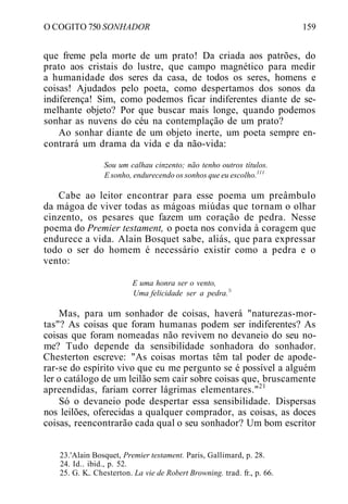 O COGITO 750 SONHADOR 159
que freme pela morte de um prato! Da criada aos patrões, do
prato aos cristais do lustre, que campo magnético para medir
a humanidade dos seres da casa, de todos os seres, homens e
coisas! Ajudados pelo poeta, como despertamos dos sonos da
indiferença! Sim, como podemos ficar indiferentes diante de se-
melhante objeto? Por que buscar mais longe, quando podemos
sonhar as nuvens do céu na contemplação de um prato?
Ao sonhar diante de um objeto inerte, um poeta sempre en-
contrará um drama da vida e da não-vida:
Sou um calhau cinzento; não tenho outros títulos.
E sonho, endurecendo os sonhos que eu escolho.111
Cabe ao leitor encontrar para esse poema um preâmbulo
da mágoa de viver todas as mágoas miúdas que tornam o olhar
cinzento, os pesares que fazem um coração de pedra. Nesse
poema do Premier testament, o poeta nos convida à coragem que
endurece a vida. Alain Bosquet sabe, aliás, que para expressar
todo o ser do homem é necessário existir como a pedra e o
vento:
E uma honra ser o vento,
Uma felicidade ser a pedra.!i
Mas, para um sonhador de coisas, haverá "naturezas-mor-
tas"? As coisas que foram humanas podem ser indiferentes? As
coisas que foram nomeadas não revivem no devaneio do seu no-
me? Tudo depende da sensibilidade sonhadora do sonhador.
Chesterton escreve: "As coisas mortas têm tal poder de apode-
rar-se do espírito vivo que eu me pergunto se é possível a alguém
ler o catálogo de um leilão sem cair sobre coisas que, bruscamente
apreendidas, fariam correr lágrimas elementares."21
Só o devaneio pode despertar essa sensibilidade. Dispersas
nos leilões, oferecidas a qualquer comprador, as coisas, as doces
coisas, reencontrarão cada qual o seu sonhador? Um bom escritor
23.'Alain Bosquet, Premier testament. Paris, Gallimard, p. 28.
24. Id.. ibid., p. 52.
25. G. K.. Chesterton. La vie de Robert Browning. trad. fr., p. 66.
 