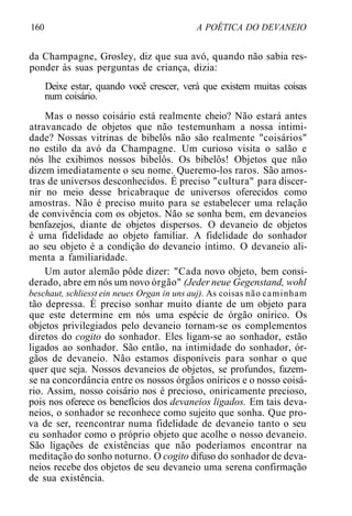 160 A POÉTICA DO DEVANEIO
da Champagne, Grosley, diz que sua avó, quando não sabia res-
ponder às suas perguntas de criança, dizia:
Deixe estar, quando você crescer, verá que existem muitas coisas
num coisário.
Mas o nosso coisário está realmente cheio? Não estará antes
atravancado de objetos que não testemunham a nossa intimi-
dade? Nossas vitrinas de bibelôs não são realmente "coisários"
no estilo da avó da Champagne. Um curioso visita o salão e
nós lhe exibimos nossos bibelôs. Os bibelôs! Objetos que não
dizem imediatamente o seu nome. Queremo-los raros. São amos-
tras de universos desconhecidos. É preciso "cultura" para discer-
nir no meio desse bricabraque de universos oferecidos como
amostras. Não é preciso muito para se estabelecer uma relação
de convivência com os objetos. Não se sonha bem, em devaneios
benfazejos, diante de objetos dispersos. O devaneio de objetos
é uma fidelidade ao objeto familiar. A fidelidade do sonhador
ao seu objeto é a condição do devaneio íntimo. O devaneio ali-
menta a familiaridade.
Um autor alemão pôde dizer: "Cada novo objeto, bem consi-
derado, abre em nós um novo órgão" (Jeder neue Gegenstand, wohl
beschaut, schliesst ein neues Organ in uns auj). As coisas não caminham
tão depressa. É preciso sonhar muito diante de um objeto para
que este determine em nós uma espécie de órgão onírico. Os
objetos privilegiados pelo devaneio tornam-se os complementos
diretos do cogito do sonhador. Eles ligam-se ao sonhador, estão
ligados ao sonhador. São então, na intimidade do sonhador, ór-
gãos de devaneio. Não estamos disponíveis para sonhar o que
quer que seja. Nossos devaneios de objetos, se profundos, fazem-
se na concordância entre os nossos órgãos oníricos e o nosso coisá-
rio. Assim, nosso coisário nos é precioso, oniricamente precioso,
pois nos oferece os benefícios dos devaneios ligados. Em tais deva-
neios, o sonhador se reconhece como sujeito que sonha. Que pro-
va de ser, reencontrar numa fidelidade de devaneio tanto o seu
eu sonhador como o próprio objeto que acolhe o nosso devaneio.
São ligações de existências que não poderíamos encontrar na
meditação do sonho noturno. O cogito difuso do sonhador de deva-
neios recebe dos objetos de seu devaneio uma serena confirmação
de sua existência.
 