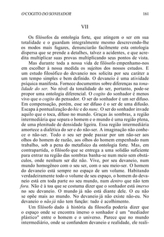O COGITO DO SONHADOR 161
VII
Os filósofos da ontologia forte, que atingem o ser em sua
totalidade e o guardam integralmente mesmo descrevendo-lhe
os modos mais fugazes, denunciarão facilmente esta ontologia
dispersa que se prende a detalhes, talvez a acidentes, e que acre-
dita multiplicar suas provas multiplicando seus pontos de vista.
Mas durante toda a nossa vida de filósofo empenhamo-nos
em escolher à nossa medida os sujeitos dos nossos estudos. E
um estudo filosófico do devaneio nos solicita por seu caráter a
um tempo simples e bem definido. O devaneio é uma atividade
psíquica manifesta. Fornece documentos sobre diferenças na tona-
lidade do ser. No nível da tonalidade do ser, portanto, pode-se
propor uma ontologia diferencial. O cogito do sonhador é menos
vivo que o cogito do pensador. O ser do sonhador é um ser difuso.
Em compensação, porém, esse ser difuso é o ser de uma difusão.
Escapa à pontualização do hic e do nunc. O ser do sonhador invade
aquilo que o toca, difuso no mundo. Graças às sombras, a região
intermediária que separa o homem e o mundo é uma região plena,
de uma plenitude de densidade ligeira. Essa região intermediária
amortece a dialética do ser e do não-ser. A imaginação não conhe-
ce o não-ser. Todo o seu ser pode passar por um não-ser aos
olhos do homem de razão, aos olhos do homem empenhado num
trabalho, sob a pena do metafísico da ontologia forte. Mas, em
contrapartida, o filósofo que se entrega a uma solidão suficiente
para entrar na região das sombras banha-se num meio sem obstá-
culos, onde nenhum ser diz não. Vive, por seu devaneio, num
mundo homogêneo com o seu ser, com o seu meio-ser. O homem
do devaneio está sempre no espaço de um volume. Habitando
verdadeiramente todo o volume de seu espaço, o homem do deva-
neio está em toda parte no seu mundo, num dentro que não tem
fora. Não é à toa que se costuma dizer que o sonhador está imerso
no seu devaneio. O mundo já não está diante dele. O eu não
se opõe mais ao mundo. No devaneio já não existe não-eu. No
devaneio o não já não tem função: tudo é acolhimento.
Um filósofo dado à história da filosofia poderia dizer que
o espaço onde se encontra imerso o sonhador é um "mediador
plástico" entre o homem e o universo. Parece que no mundo
intermediário, onde se confundem devaneio e realidade, ele reali-
 