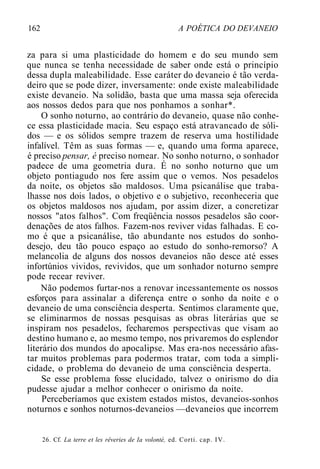 162 A POÉTICA DO DEVANEIO
za para si uma plasticidade do homem e do seu mundo sem
que nunca se tenha necessidade de saber onde está o princípio
dessa dupla maleabilidade. Esse caráter do devaneio é tão verda-
deiro que se pode dizer, inversamente: onde existe maleabilidade
existe devaneio. Na solidão, basta que uma massa seja oferecida
aos nossos dedos para que nos ponhamos a sonhar*.
O sonho noturno, ao contrário do devaneio, quase não conhe-
ce essa plasticidade macia. Seu espaço está atravancado de sóli-
dos — e os sólidos sempre trazem de reserva uma hostilidade
infalível. Têm as suas formas — e, quando uma forma aparece,
é preciso pensar, é preciso nomear. No sonho noturno, o sonhador
padece de uma geometria dura. É no sonho noturno que um
objeto pontiagudo nos fere assim que o vemos. Nos pesadelos
da noite, os objetos são maldosos. Uma psicanálise que traba-
lhasse nos dois lados, o objetivo e o subjetivo, reconheceria que
os objetos maldosos nos ajudam, por assim dizer, a concretizar
nossos "atos falhos". Com freqüência nossos pesadelos são coor-
denações de atos falhos. Fazem-nos reviver vidas falhadas. E co-
mo é que a psicanálise, tão abundante nos estudos do sonho-
desejo, deu tão pouco espaço ao estudo do sonho-remorso? A
melancolia de alguns dos nossos devaneios não desce até esses
infortúnios vividos, revividos, que um sonhador noturno sempre
pode recear reviver.
Não podemos furtar-nos a renovar incessantemente os nossos
esforços para assinalar a diferença entre o sonho da noite e o
devaneio de uma consciência desperta. Sentimos claramente que,
se eliminarmos de nossas pesquisas as obras literárias que se
inspiram nos pesadelos, fecharemos perspectivas que visam ao
destino humano e, ao mesmo tempo, nos privaremos do esplendor
literário dos mundos do apocalipse. Mas era-nos necessário afas-
tar muitos problemas para podermos tratar, com toda a simpli-
cidade, o problema do devaneio de uma consciência desperta.
Se esse problema fosse elucidado, talvez o onirismo do dia
pudesse ajudar a melhor conhecer o onirismo da noite.
Perceberíamos que existem estados mistos, devaneios-sonhos
noturnos e sonhos noturnos-devaneios —devaneios que incorrem
26. Cf. La terre et les rêveries de Ia volonté, ed. Corti. cap. IV.
 