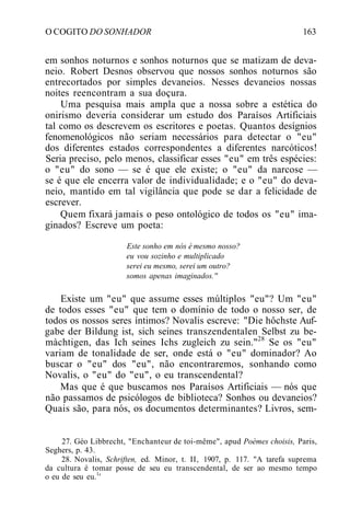 O COGITO DO SONHADOR 163
em sonhos noturnos e sonhos noturnos que se matizam de deva-
neio. Robert Desnos observou que nossos sonhos noturnos são
entrecortados por simples devaneios. Nesses devaneios nossas
noites reencontram a sua doçura.
Uma pesquisa mais ampla que a nossa sobre a estética do
onirismo deveria considerar um estudo dos Paraísos Artificiais
tal como os descrevem os escritores e poetas. Quantos desígnios
fenomenológicos não seriam necessários para detectar o "eu"
dos diferentes estados correspondentes a diferentes narcóticos!
Seria preciso, pelo menos, classificar esses "eu" em três espécies:
o "eu" do sono — se é que ele existe; o "eu" da narcose —
se é que ele encerra valor de individualidade; e o "eu" do deva-
neio, mantido em tal vigilância que pode se dar a felicidade de
escrever.
Quem fixará jamais o peso ontológico de todos os "eu" ima-
ginados? Escreve um poeta:
Este sonho em nós é mesmo nosso?
eu vou sozinho e multiplicado
serei eu mesmo, serei um outro?
somos apenas imaginados.''
Existe um "eu" que assume esses múltiplos "eu"? Um "eu"
de todos esses "eu" que tem o domínio de todo o nosso ser, de
todos os nossos seres íntimos? Novalis escreve: "Die hôchste Auf-
gabe der Bildung ist, sich seines transzendentalen Selbst zu be-
màchtigen, das Ich seines Ichs zugleich zu sein."28
Se os "eu"
variam de tonalidade de ser, onde está o "eu" dominador? Ao
buscar o "eu" dos "eu", não encontraremos, sonhando como
Novalis, o "eu" do "eu", o eu transcendental?
Mas que é que buscamos nos Paraísos Artificiais — nós que
não passamos de psicólogos de biblioteca? Sonhos ou devaneios?
Quais são, para nós, os documentos determinantes? Livros, sem-
27. Géo Libbrecht, "Enchanteur de toi-même", apud Poèmes choisis, Paris,
Seghers, p. 43.
28. Novalis, Schriften, ed. Minor, t. II, 1907, p. 117. "A tarefa suprema
da cultura é tomar posse de seu eu transcendental, de ser ao mesmo tempo
o eu de seu eu.1
'
 