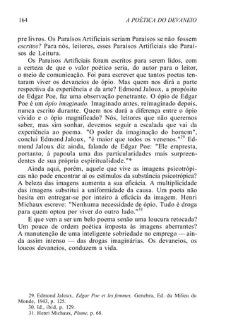 164 A POÉTICA DO DEVANEIO
pre livros. Os Paraísos Artificiais seriam Paraísos se não fossem
escritos? Para nós, leitores, esses Paraísos Artificiais são Paraí-
sos de Leitura.
Os Paraísos Artificiais foram escritos para serem lidos, com
a certeza de que o valor poético seria, do autor para o leitor,
o meio de comunicação. Foi para escrever que tantos poetas ten-
taram viver os devaneios do ópio. Mas quem nos dirá a parte
respectiva da experiência e da arte? Edmond Jaloux, a propósito
de Edgar Poe, faz uma observação penetrante. O ópio de Edgar
Poe é um ópio imaginado. Imaginado antes, reimaginado depois,
nunca escrito durante. Quem nos dará a diferença entre o ópio
vivido e o ópio magnificado? Nós, leitores que não queremos
saber, mas sim sonhar, devemos seguir a escalada que vai da
experiência ao poema. "O poder da imaginação do homem",
conclui Edmond Jaloux, "é maior que todos os venenos."29
Ed-
mond Jaloux diz ainda, falando de Edgar Poe: "Ele empresta,
portanto, à papoula uma das particularidades mais surpreen-
dentes de sua própria espiritualidade."*
Ainda aqui, porém, aquele que vive as imagens psicotrópi-
cas não pode encontrar aí os estímulos da substância psicotrópica?
A beleza das imagens aumenta a sua eficácia. A multiplicidade
das imagens substitui a uniformidade da causa. Um poeta não
hesita em entregar-se por inteiro à eficácia da imagem. Henri
Michaux escreve: "Nenhuma necessidade de ópio. Tudo é droga
para quem optou por viver do outro lado."31
E que vem a ser um belo poema senão uma loucura retocada?
Um pouco de ordem poética imposta às imagens aberrantes?
A manutenção de uma inteligente sobriedade no emprego — ain-
da assim intenso — das drogas imaginárias. Os devaneios, os
loucos devaneios, conduzem a vida.
29. Edmond Jaloux, Edgar Poe et les femmes, Genebra, Ed. du Milieu du
Monde, 1943, p. 125.
30. Id., ibid, p. 129.
31. Henri Michaux, Plume, p. 68.
 