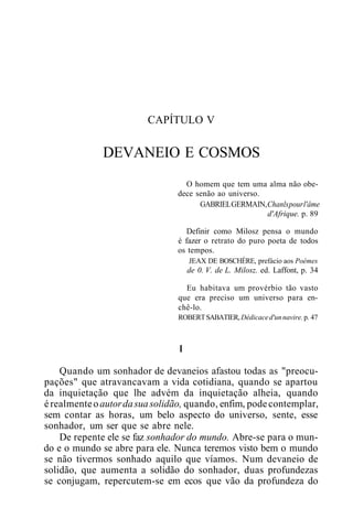 CAPÍTULO V
DEVANEIO E COSMOS
O homem que tem uma alma não obe-
dece senão ao universo.
GABRIELGERMAIN,Chanlspourl'âme
d'Afrique. p. 89
Definir como Milosz pensa o mundo
é fazer o retrato do puro poeta de todos
os tempos.
JEAX DE BOSCHÈRE, prefácio aos Poèmes
de 0. V. de L. Milosz. ed. Laffont, p. 34
Eu habitava um provérbio tão vasto
que era preciso um universo para en-
chê-lo.
ROBERTSABATIER, Dédicaced'unnavire.p. 47
I
Quando um sonhador de devaneios afastou todas as "preocu-
pações" que atravancavam a vida cotidiana, quando se apartou
da inquietação que lhe advém da inquietação alheia, quando
érealmenteoautordasuasolidão, quando, enfim, podecontemplar,
sem contar as horas, um belo aspecto do universo, sente, esse
sonhador, um ser que se abre nele.
De repente ele se faz sonhador do mundo. Abre-se para o mun-
do e o mundo se abre para ele. Nunca teremos visto bem o mundo
se não tivermos sonhado aquilo que víamos. Num devaneio de
solidão, que aumenta a solidão do sonhador, duas profundezas
se conjugam, repercutem-se em ecos que vão da profundeza do
 