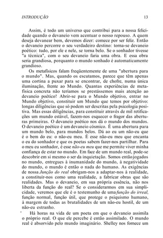 INTRODUÇÃO 13
Assim, é todo um universo que contribui para a nossa felici-
dade quando o devaneio vem acentuar o nosso repouso. A quem
deseja devanear bem, devemos dizer: comece por ser feliz. Então
o devaneio percorre o seu verdadeiro destino: torna-se devaneio
poético: tudo, por ele e nele, se torna belo. Se o sonhador tivesse
"a técnica", com o seu devaneio faria uma obra. E essa obra
seria grandiosa, porquanto o mundo sonhado é automaticamente
grandioso.
Os metafísicos falam freqüentemente de uma "abertura para
o mundo". Mas, quando os escutamos, parece que têm apenas
uma cortina a puxar para se encontrar, de chofre, numa única
iluminação, frente ao Mundo. Quantas experiências de meta-
física concreta não teríamos se prestássemos mais atenção ao
devaneio poético! Abrir-se para o Mundo objetivo, entrar no
Mundo objetivo, constituir um Mundo que temos por objetivo:
longas diligências que só podem ser descritas pela psicologia posi-
tiva. Mas essas diligências, para constituir através de mil retifica-
ções um mundo estável, fazem-nos esquecer o fragor das abertu-
ras primeiras. O devaneio poético nos dá o mundo dos mundos.
O devaneio poético é um devaneio cósmico. É uma abertura para
um mundo belo, para mundos belos. Dá ao eu um não-eu que
é o bem do eu: o não-eu meu. É esse não-eu meu que encanta
o eu do sonhador e que os poetas sabem fazer-nos partilhar. Para
o meu eu sonhador, é esse não-eu meu que me permite viver minha
confiança de estar no mundo. Em face de um mundo real, pode-se
descobrir em si mesmo o ser da inquietação. Somos entãojogados
no mundo, entregues à inumanidade do mundo, à negatividade
do mundo, o mundo é então o nada do humano. As exigências
de nossa Junção do real obrigam-nos a adaptar-nos à realidade,
a constituir-nos como uma realidade, a fabricar obras que são
realidades. Mas o devaneio, em sua própria essência, não nos
liberta da função do real? Se o considerarmos em sua simpli-
cidade, veremos que ele é o testemunho de uma função do irreal,
função normal, função útil, que protege o psiquismo humano,
à margem de todas as brutalidades de um não-eu hostil, de um
não-eu estranho.
' Há horas na vida de um poeta em que o devaneio assimila
o próprio real. O que ele percebe é então assimilado. O mundo
real é absorvido pelo mundo imaginário. Shelley nos fornece um
 