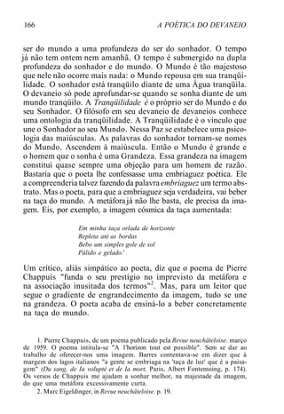 166 A POÉTICA DO DEVANEIO
ser do mundo a uma profundeza do ser do sonhador. O tempo
já não tem ontem nem amanhã. O tempo é submergido na dupla
profundeza do sonhador e do mundo. O Mundo é tão majestoso
que nele não ocorre mais nada: o Mundo repousa em sua tranqüi-
lidade. O sonhador está tranqüilo diante de uma Água tranqüila.
O devaneio só pode aprofundar-se quando se sonha diante de um
mundo tranqüilo. A Tranqüilidade é o próprio ser do Mundo e do
seu Sonhador. O filósofo em seu devaneio de devaneios conhece
uma ontologia da tranqüilidade. A Tranqüilidade é o vínculo que
une o Sonhador ao seu Mundo. Nessa Paz se estabelece uma psico-
logia das maiúsculas. As palavras do sonhador tornam-se nomes
do Mundo. Ascendem à maiúscula. Então o Mundo é grande e
o homem que o sonha é uma Grandeza. Essa grandeza na imagem
constitui quase sempre uma objeção para um homem de razão.
Bastaria que o poeta lhe confessasse uma embriaguez poética. Ele
a compreenderia talvez fazendoda palavraembriaguez um termo abs-
trato. Mas o poeta, para que a embriaguez seja verdadeira, vai beber
na taça do mundo. A metáforajá não lhe basta, ele precisa da ima-
gem. Eis, por exemplo, a imagem cósmica da taça aumentada:
Em minha taça orlada de horizonte
Repleta até as bordas
Bebo um simples gole de sol
Pálido e gelado.'
Um crítico, aliás simpático ao poeta, diz que o poema de Pierre
Chappuis "funda o seu prestígio no imprevisto da metáfora e
na associação inusitada dos termos"2
. Mas, para um leitor que
segue o gradiente de engrandecimento da imagem, tudo se une
na grandeza. O poeta acaba de ensiná-lo a beber concretamente
na taça do mundo.
1. Pierre Chappuis, de um poema publicado pela Revue neuchâteloise. março
de 1959. O poema intitula-se "A 1'horizon tout est possible". Sem se dar ao
trabalho de oferecer-nos uma imagem. Barres contentava-se em dizer que à
margem dos lagos italianos "a gente se embriaga na 'taça de luz' que é a paisa-
gem" (Du sang, de Ia volupté et de Ia mort, Paris, Albert Fontemoing, p. 174).
Os versos de Chappuis me ajudam a sonhar melhor, na majestade da imagem,
do que uma metáfora excessivamente curta.
2. Marc Eigeldinger, in Revue neuchâteloise. p. 19.
 
