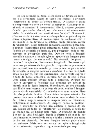 DEVANEIO E COSMOS M (' ' 167
Em seu devaneio solitário, o sonhador de devaneios cósmi-
cos é o verdadeiro sujeito do verbo contemplar, a primeira
testemunha do poder da contemplação. O Mundo é então
o complemento direto do verbo contemplar. Contemplar so-
nhando é conhecer? É compreender? Não é, decerto, perceber.
O olho que sonha não vê, ou pelo menos vê numa outra
visão. Essa visão não se constitui com "restos". O devaneio
cósmico nos leva a viver num estado que bem se pode designar
como anteperceptivo. A comunicação do sonhador com o
seu mundo é, no devaneio de solidão, muito próxima, carece
de "distância", dessa distância que assinala o mundo percebido,
o mundo fragmentado pelas percepções. Claro, não estamos
falando do devaneio da lassidão, pós-percepção, onde se obs-
curecem as percepções perdidas. Que se torna a imagem
percebida quando a imaginação se apodera da imagem para
torná-la o signo de um mundo? No devaneio do poeta, o
mundo é imaginado, diretamente imaginado. Tocamos aqui
num dos paradoxos da imaginação: enquanto os pensadores
que reconstroem um mundo percorrem um longo caminho
de reflexão, a imagem cósmica é imediata. Ela nos dá o todo
antes das partes. Em sua exuberância, ela acredita exprimir
o todo do Todo. Contém o universo por um de seus signos.
Uma única imagem invade todo o universo. Difunde por
todo o universo a felicidade que sentimos ao habitar no
próprio mundo dessa imagem. O sonhador, em seu devaneio
sem limite nem reserva, se entrega de corpo e alma à imagem
que acaba de encantá-lo. O sonhador está num mundo, disso
ele não poderia duvidar. Uma única imagem cósmica lhe
proporciona uma unidade de devaneio, uma unidade de mun-
do. Outras imagens nascem da imagem primeira, reúnem-se,
embelezam-se mutuamente. As imagens nunca se contradi-
zem, o sonhador de mundo não conhece a divisão do seu
ser. Diante de todas as "aberturas" do mundo, o pensador
de mundo faz do hesitar uma regra. O pensador de mundo
é o ser de uma hesitação. Desde a abertura do mundo por
uma imagem, o sonhador de mundo habita o mundo que acaba
de lhe ser oferecido. De uma imagem isolada pode nascer
um universo. Mais uma vez vemos em ação a imaginação
em crescimento, segundo a regra enunciada por Arp:
 