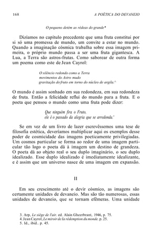 168 A POÉTICA DO DEVANEIO
O pequeno detém as rédeas do grande*
Dizíamos no capítulo precedente que uma fruta constitui por
si só uma promessa de mundo, um convite a estar no mundo.
Quando a imaginação cósmica trabalha sobre essa imagem pri-
meira, o próprio mundo passa a ser uma fruta gigantesca. A
Lua, a Terra são astros-frutas. Como saborear de outra forma
um poema como este de Jean Cayrol:
O silêncio redondo como a Terra
movimentos do Astro mudo
gravitação do fruto em torno do núcleo de argila.^
O mundo é assim sonhado em sua redondeza, em sua redondeza
de fruta. Então a felicidade reflui do mundo para a fruta. E o
poeta que pensou o mundo como uma fruta pode dizer:
Que ninguém fira o Fruto,
ele é o passado da alegria que se arredonda.'
Se em vez de um livro de lazer escrevêssemos uma tese de
filosofia estética, deveríamos multiplicar aqui os exemplos desse
poder de cosmicidade das imagens poeticamente privilegiadas.
Um cosmos particular se forma ao redor de uma imagem parti-
cular tão logo o poeta dá à imagem um destino de grandeza.
O poeta dá ao objeto real o seu duplo imaginário, o seu duplo
idealizado. Esse duplo idealizado é imediatamente idealizante,
e é assim que um universo nasce de uma imagem em expansão.
II
Em seu crescimento até o devir cósmico, as imagens são
certamente unidades de devaneio. Mas são tão numerosas, essas
unidades de devaneio, que se tornam efêmeras. Uma unidade
3. Arp, Le siège de l'air. ed. Alain Gheerbrant, 1946, p. 75.
4.Jean Cayrol, Le miroirde Ia rédemption du monde. p. 25.
5. Id., ibid.. p. 45.
 