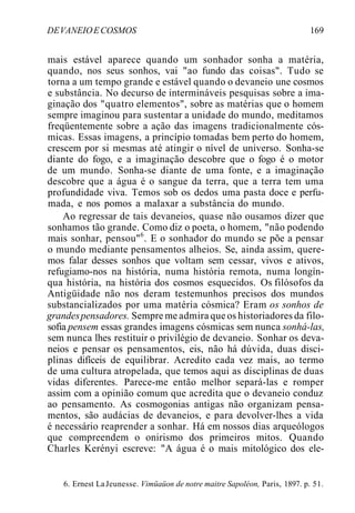 DEVANEIOECOSMOS 169
mais estável aparece quando um sonhador sonha a matéria,
quando, nos seus sonhos, vai "ao fundo das coisas". Tudo se
torna a um tempo grande e estável quando o devaneio une cosmos
e substância. No decurso de intermináveis pesquisas sobre a ima-
ginação dos "quatro elementos", sobre as matérias que o homem
sempre imaginou para sustentar a unidade do mundo, meditamos
freqüentemente sobre a ação das imagens tradicionalmente cós-
micas. Essas imagens, a princípio tomadas bem perto do homem,
crescem por si mesmas até atingir o nível de universo. Sonha-se
diante do fogo, e a imaginação descobre que o fogo é o motor
de um mundo. Sonha-se diante de uma fonte, e a imaginação
descobre que a água é o sangue da terra, que a terra tem uma
profundidade viva. Temos sob os dedos uma pasta doce e perfu-
mada, e nos pomos a malaxar a substância do mundo.
Ao regressar de tais devaneios, quase não ousamos dizer que
sonhamos tão grande. Como diz o poeta, o homem, "não podendo
mais sonhar, pensou"6
. E o sonhador do mundo se põe a pensar
o mundo mediante pensamentos alheios. Se, ainda assim, quere-
mos falar desses sonhos que voltam sem cessar, vivos e ativos,
refugiamo-nos na história, numa história remota, numa longín-
qua história, na história dos cosmos esquecidos. Os filósofos da
Antigüidade não nos deram testemunhos precisos dos mundos
substancializados por uma matéria cósmica? Eram os sonhos de
grandespensadores. Sempre me admira que os historiadores da filo-
sofia pensem essas grandes imagens cósmicas sem nunca sonhá-las,
sem nunca lhes restituir o privilégio de devaneio. Sonhar os deva-
neios e pensar os pensamentos, eis, não há dúvida, duas disci-
plinas difíceis de equilibrar. Acredito cada vez mais, ao termo
de uma cultura atropelada, que temos aqui as disciplinas de duas
vidas diferentes. Parece-me então melhor separá-las e romper
assim com a opinião comum que acredita que o devaneio conduz
ao pensamento. As cosmogonias antigas não organizam pensa-
mentos, são audácias de devaneios, e para devolver-lhes a vida
é necessário reaprender a sonhar. Há em nossos dias arqueólogos
que compreendem o onirismo dos primeiros mitos. Quando
Charles Kerényi escreve: "A água é o mais mitológico dos ele-
6. Ernest LaJeunesse. Vimüaüon de notre maitre Sapoléon, Paris, 1897. p. 51.
 