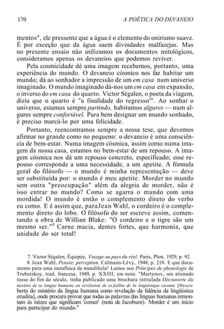 170 A POÉTICA DO DEVANEIO
mentos", ele pressente que a água é o elemento do onirismo suave.
É por exceção que da água saem divindades malfazejas. Mas
no presente ensaio não utilizamos os documentos mitológicos,
consideramos apenas os devaneios que podemos reviver.
Pela cosmicidade dé uma imagem recebemos, portanto, uma
experiência do mundo. O devaneio cósmico nos faz habitar um
mundo; dá ao sonhador a impressão de um em casa num universo
imaginado. O mundo imaginado dá-nos um em casa em expansão,
o inverso do em casa do quarto. Victor Ségalen, o poeta da viagem,
dizia que o quarto é "a finalidade do regresso'". Ao sonhar o
universo, estamos sempre partindo, habitamos algures — num al-
gures sempre confortável. Para bem designar um mundo sonhado,
é preciso marcá-lo por uma felicidade.
Portanto, reencontramos sempre a nossa tese, que devemos
afirmar no grande como no pequeno: o devaneio é uma consciên-
cia de bem-estar. Numa imagem cósmica, assim como numa ima-
gem da nossa casa, estamos no bem-estar de um repouso. A ima-
gem cósmica nos dá um repouso concreto, especificado; esse re-
pouso corresponde a uma necessidade, a um apetite. A fórmula
geral do filósofo — o mundo é minha representação — deve
ser substituída por: o mundo é meu apetite. Morder no mundo
sem outra "preocupação" além da alegria de morder, não é
isso entrar no mundo? Como se agarra o mundo com uma
mordida! O mundo é então o complemento direto do verbo
eu como. E é assim que, paraJean Wahl, o cordeiro é o comple-
mento direto do lobo. O filósofo do ser escreve assim, comen-
tando a obra de Willian Blake: "O cordeiro e o tigre são um
mesmo ser."8
Carne macia, dentes fortes, que harmonia, que
unidade do ser total!
7. Victor Ségalen, Équipée, Voyage au pays du réel. Paris, Plon, 1929, p. 92.
8. Jean Wahl, Pensée, perception, Calmann-Lévy, 1948, p. 218. E que docu-
mento para uma metafísica da mandíbula! Lemos nos Príncipes de phonologie de
Trubetzkoy, trad. francesa, 1949, p. XXIII, em nota: "Martynov, um alienado
russo do fim do século, tinha publicado uma brochura intitulada Découverte du
mystère de ia langue humaine en révélation de ia faillite de Ia íinguistique savante [Desco-
berta do mistério da língua humana como revelação da falência da lingüística
erudita], onde procura provar que todas as palavras das línguas humanas remon-
tam às raízes que significam 'comer' (nota de Jacobsen). Morder é um início
para participar do mundo."
 