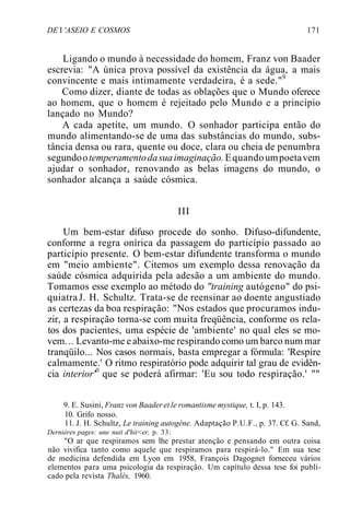DE I 'ASEIO E COSMOS 171
Ligando o mundo à necessidade do homem, Franz von Baader
escrevia: "A única prova possível da existência da água, a mais
convincente e mais intimamente verdadeira, é a sede."9
Como dizer, diante de todas as oblações que o Mundo oferece
ao homem, que o homem é rejeitado pelo Mundo e a princípio
lançado no Mundo?
A cada apetite, um mundo. O sonhador participa então do
mundo alimentando-se de uma das substâncias do mundo, subs-
tância densa ou rara, quente ou doce, clara ou cheia de penumbra
segundootemperamentodasuaimaginação.Equandoumpoetavem
ajudar o sonhador, renovando as belas imagens do mundo, o
sonhador alcança a saúde cósmica.
III
Um bem-estar difuso procede do sonho. Difuso-difundente,
conforme a regra onírica da passagem do particípio passado ao
particípio presente. O bem-estar difundente transforma o mundo
em "meio ambiente". Citemos um exemplo dessa renovação da
saúde cósmica adquirida pela adesão a um ambiente do mundo.
Tomamos esse exemplo ao método do "training autógeno" do psi-
quiatraJ. H. Schultz. Trata-se de reensinar ao doente angustiado
as certezas da boa respiração: "Nos estados que procuramos indu-
zir, a respiração torna-se com muita freqüência, conforme os rela-
tos dos pacientes, uma espécie de 'ambiente' no qual eles se mo-
vem... Levanto-me e abaixo-me respirando como um barco num mar
tranqüilo... Nos casos normais, basta empregar a fórmula: 'Respire
calmamente.' O ritmo respiratório pode adquirir tal grau de evidên-
cia interior'0
que se poderá afirmar: 'Eu sou todo respiração.' ""
9. E. Susini, Franz von Baader et le romantisme mystique, t. I, p. 143.
10. Grifo nosso.
11. J. H. Schultz, Le training autogène. Adaptação P.U.F., p. 37. Cf. G. Sand,
Dernières pages: une nuit d'hii<er, p. 33:
"O ar que respiramos sem lhe prestar atenção e pensando em outra coisa
não vivifica tanto como aquele que respiramos para respirá-lo." Em sua tese
de medicina defendida em Lyon em 1958, François Dagognet forneceu vários
elementos para uma psicologia da respiração. Um capítulo dessa tese foi publi-
cado pela revista Thalès, 1960.
 