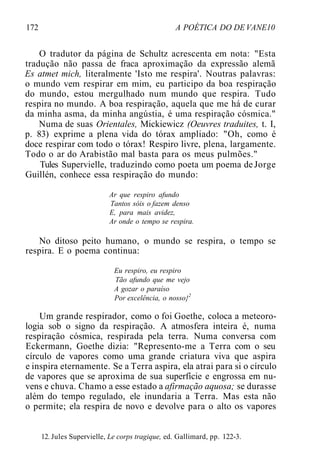 172 A POÉTICA DO DE VANE10
O tradutor da página de Schultz acrescenta em nota: "Esta
tradução não passa de fraca aproximação da expressão alemã
Es atmet mich, literalmente 'Isto me respira'. Noutras palavras:
o mundo vem respirar em mim, eu participo da boa respiração
do mundo, estou mergulhado num mundo que respira. Tudo
respira no mundo. A boa respiração, aquela que me há de curar
da minha asma, da minha angústia, é uma respiração cósmica."
Numa de suas Orientales, Mickiewicz (Oeuvres traduites, t. I,
p. 83) exprime a plena vida do tórax ampliado: "Oh, como é
doce respirar com todo o tórax! Respiro livre, plena, largamente.
Todo o ar do Arabistão mal basta para os meus pulmões."
Tules Supervielle, traduzindo como poeta um poema de Jorge
Guillén, conhece essa respiração do mundo:
Ar que respiro afundo
Tantos sóis o fazem denso
E, para mais avidez,
Ar onde o tempo se respira.
No ditoso peito humano, o mundo se respira, o tempo se
respira. E o poema continua:
Eu respiro, eu respiro
Tão afundo que me vejo
A gozar o paraíso
Por excelência, o nosso}2
Um grande respirador, como o foi Goethe, coloca a meteoro-
logia sob o signo da respiração. A atmosfera inteira é, numa
respiração cósmica, respirada pela terra. Numa conversa com
Eckermann, Goethe dizia: "Represento-me a Terra com o seu
círculo de vapores como uma grande criatura viva que aspira
e inspira eternamente. Se a Terra aspira, ela atrai para si o círculo
de vapores que se aproxima de sua superfície e engrossa em nu-
vens e chuva. Chamo a esse estado a afirmação aquosa; se durasse
além do tempo regulado, ele inundaria a Terra. Mas esta não
o permite; ela respira de novo e devolve para o alto os vapores
12. Jules Supervielle, Le corps tragique, ed. Gallimard, pp. 122-3.
 