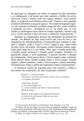 DE VAN FAO E COSMOS 17 3
de água que se espargem em todos os espaços da alta atmosfera
e se adelgaçam a tal ponto que não somente o brilho do sol os
atravessa como a eterna noite do espaço infinito, vista através
deles, se tinge de um brilhante matiz azul. Chamo a esse segundo
estado da atmosfera a negação aquosa. No estado de negação aquo-
sa, não somente nenhuma umidade chega do alto, como também
a umidade da terra... desaparece no ar, de modo que, se esse
estado se prolongasse para além do tempo regulado, mesmo sem
sol, a Terra correria o risco de secar e endurecer inteiramente."13
Quando as comparações passam tão facilmente do homem ao
mundo, um filósofo de bom senso emite sem risco de erro o seu
diagnóstico de antropomorfismo. O raciocínio que sustenta as ima-
gens é simples: como a Terra é "viva", segue-se que, como todos
os seres vivos, ela respira. Ela respira, como o homem respira, expe-
lindo para longe de si o seu hálito. Mas aqui é Goethe quem fala,
é Goethe quem raciocina, é Goethe quem imagina. Portanto, se
quisermos atingir o nível goethiano, é preciso inverter a direção
da comparação. Seria pouco dizer: a Terra respira como o homem.
Seria preciso dizer: Goethe respira como a Terra respira. Goethe
respira a plenos pulmões, como a Terra respira a plena atmosfera.
O homem que atinge a glória da respiração respira cosmicamente'4
.
O primeiro soneto da segunda parte dos sonetos a Orfeu é
um soneto da respiração, de uma respiração cósmica'1
:
Respirar, ó invisível poema!
Troca pura, e que não cessa nunca, entre o nosso ser próprio
e os espaços do mundo...
Vaga única, da qual
eu sou o mar progressivo;
tu, o mais econômico de todos os mares possíveis,
ganho de espaço.
Quantos desses lugares dos espaçosjá estiveram
no interior de mim mesmo! Mais de um vento
é como meu filho.
13. Conversation de Goethe avec Eckermann, trad. francesa, t. I, p. 335.
14. Barres não foi tão longe, ele que curou sua angústia seguindo a regra de
''respirarcom sensualidade" (Un homme libre, p. 234). Segundo uma doutrinade ima-
ginação, ao contrário, é necessário muito "de fora" para curar um pouco de "dentro".
15. Rilke, Les élegies de Duino et les sonnets à Orphée, op. cit., p. 195.
 