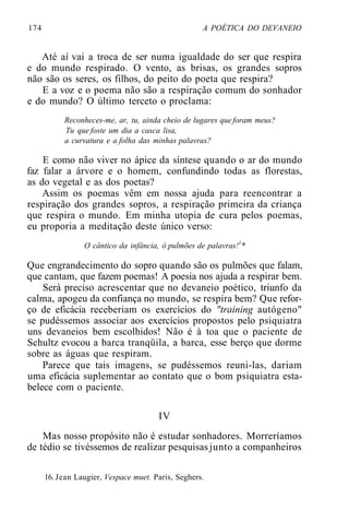 174 A POÉTICA DO DEVANEIO
Até aí vai a troca de ser numa igualdade do ser que respira
e do mundo respirado. O vento, as brisas, os grandes sopros
não são os seres, os filhos, do peito do poeta que respira?
E a voz e o poema não são a respiração comum do sonhador
e do mundo? O último terceto o proclama:
Reconheces-me, ar, tu, ainda cheio de lugares queforam meus?
Tu que foste um dia a casca lisa,
a curvatura e a folha das minhas palavras?
E como não viver no ápice da síntese quando o ar do mundo
faz falar a árvore e o homem, confundindo todas as florestas,
as do vegetal e as dos poetas?
Assim os poemas vêm em nossa ajuda para reencontrar a
respiração dos grandes sopros, a respiração primeira da criança
que respira o mundo. Em minha utopia de cura pelos poemas,
eu proporia a meditação deste único verso:
O cântico da infância, ó pulmões de palavras!1
*
Que engrandecimento do sopro quando são os pulmões que falam,
que cantam, que fazem poemas! A poesia nos ajuda a respirar bem.
Será preciso acrescentar que no devaneio poético, triunfo da
calma, apogeu da confiança no mundo, se respira bem? Que refor-
ço de eficácia receberiam os exercícios do "training autógeno"
se pudéssemos associar aos exercícios propostos pelo psiquiatra
uns devaneios bem escolhidos! Não é à toa que o paciente de
Schultz evocou a barca tranqüila, a barca, esse berço que dorme
sobre as águas que respiram.
Parece que tais imagens, se pudéssemos reuni-las, dariam
uma eficácia suplementar ao contato que o bom psiquiatra esta-
belece com o paciente.
IV
Mas nosso propósito não é estudar sonhadores. Morreríamos
de tédio se tivéssemos de realizar pesquisasjunto a companheiros
16. Jean Laugier, Vespace muet. Paris, Seghers.
 