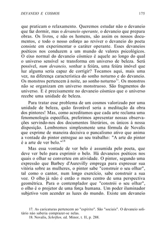 DEVANEIO E COSMOS 175
que praticam o relaxamento. Queremos estudar não o devaneio
que faz dormir, mas o devaneio operante, o devaneio que prepara
obras. Os livros, e não os homens, são assim os nossos docu-
mentos, e todo o nosso esforço ao reviver o devaneio do poeta
consiste em experimentar o caráter operante. Esses devaneios
poéticos nos conduzem a um mundo de valores psicológicos.
O eixo normal do devaneio cósmico é aquele ao longo do qual
o universo sensível se transforma em universo de beleza. Será
possível, num devaneio, sonhar a feiúra, uma feiúra imóvel que
luz alguma seria capaz de corrigir? Tocamos aqui, mais uma
vez, na diferença característica do sonho noturno e do devaneio.
Os monstros pertencem à noite, ao sonho noturno1
'. Os monstros
não se organizam em universo monstruoso. São fragmentos do
universo. E é precisamente no devaneio cósmico que o universo
recebe uma unidade de beleza.
Para tratar esse problema de um cosmos valorizado por uma
unidade de beleza, quão favorável seria a meditação da obra
dos pintores! Mas, como acreditamos que cada arte reclama uma
fenomenologia específica, preferimos apresentar nossas observa-
ções servindo-nos dos documentos literários, os únicos à nossa
disposição. Lembremos simplesmente uma fórmula de Novalis
que exprime de maneira decisiva o pancalismo ativo que anima
a vontade do pintor entregue ao seu trabalho: "A arte do pintor
é a arte de ver belo."18
Mas essa vontade de ver belo é assumida pelo poeta, que
deve ver belo para exprimir o belo. Há devaneios poéticos nos
quais o olhar se converteu em atividade. O pintor, segundo uma
expressão que Barbey d'Aurevilly emprega para expressar sua
vitória sobre as mulheres, o pintor sabe "construir o seu olhar",
tal como o cantor, num longo exercício, sabe construir a sua
voz. O olho já não é então o mero centro de uma perspectiva
geométrica. Para o contemplador que "constrói o seu olhar",
o olho é o projetor de uma força humana. Um poder iluminador
subjetivo vem acender as luzes do mundo. Existe um devaneio
17. As caricaturas pertencem ao "espírito". São "sociais". O devaneio soli-
tário náo saberia comprazer-se nelas.
18. Novalis, Schriften, ed. Minor, t. II, p. 288.
 