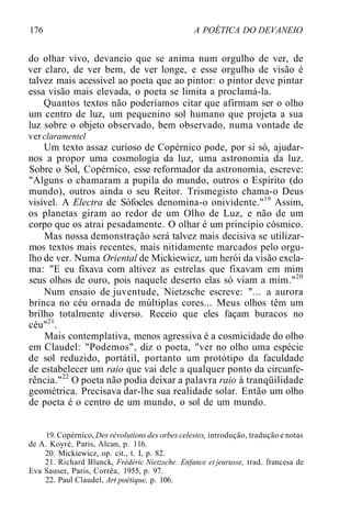 176 A POÉTICA DO DEVANEIO
do olhar vivo, devaneio que se anima num orgulho de ver, de
ver claro, de ver bem, de ver longe, e esse orgulho de visão é
talvez mais acessível ao poeta que ao pintor: o pintor deve pintar
essa visão mais elevada, o poeta se limita a proclamá-la.
Quantos textos não poderíamos citar que afirmam ser o olho
um centro de luz, um pequenino sol humano que projeta a sua
luz sobre o objeto observado, bem observado, numa vontade de
ver claramentel
Um texto assaz curioso de Copérnico pode, por si só, ajudar-
nos a propor uma cosmologia da luz, uma astronomia da luz.
Sobre o Sol, Copérnico, esse reformador da astronomia, escreve:
"Alguns o chamaram a pupila do mundo, outros o Espírito (do
mundo), outros ainda o seu Reitor. Trismegisto chama-o Deus
visível. A Electra de Sófocles denomina-o onividente."19
Assim,
os planetas giram ao redor de um Olho de Luz, e não de um
corpo que os atrai pesadamente. O olhar é um princípio cósmico.
Mas nossa demonstração será talvez mais decisiva se utilizar-
mos textos mais recentes, mais nitidamente marcados pelo orgu-
lho de ver. Numa Oriental de Mickiewicz, um herói da visão excla-
ma: "E eu fixava com altivez as estrelas que fixavam em mim
seus olhos de ouro, pois naquele deserto elas só viam a mim."20
Num ensaio de juventude, Nietzsche escreve: "... a aurora
brinca no céu ornada de múltiplas cores... Meus olhos têm um
brilho totalmente diverso. Receio que eles façam buracos no
céu"21
.
Mais contemplativa, menos agressiva é a cosmicidade do olho
em Claudel: "Podemos", diz o poeta, "ver no olho uma espécie
de sol reduzido, portátil, portanto um protótipo da faculdade
de estabelecer um raio que vai dele a qualquer ponto da circunfe-
rência."22
O poeta não podia deixar a palavra raio à tranqüilidade
geométrica. Precisava dar-lhe sua realidade solar. Então um olho
de poeta é o centro de um mundo, o sol de um mundo.
19. Copérnico, Des révolutions des orbes celestes, introdução, tradução e notas
de A. Koyré, Paris, Alcan, p. 116.
20. Mickiewicz, op. cit., t. I, p. 82.
21. Richard Blunck, Frédéric Nietzsche. Enfance et jeurusse, trad. francesa de
Eva Sauser, Paris, Corrêa, 1955, p. 97.
22. Paul Claudel, Art poétique, p. 106.
 