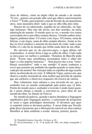178 A POÉTICA DO DEVANE10
troca de olhares, como no duplo olhar do amado e da amada.
"O céu... parecia um grande olho azul que olhava amorosamente
a Terra."24
Então, para exprimir a tese de Novalis de um pancalismo
ativo, seria necessário dizer: tudo o que eu olho olha para mim.
Doçura de ver admirando, orgulho de ser admirado, eis liga-
ções humanas. Mas elas são ativas, nos dois sentidos, na nossa
admiração do mundo. O mundo quer se ver, o mundo vive numa
curiosidade ativa com olhos sempre abertos. Unindo sonhos mito-
lógicos, podemos dizer: 0 Cosmos éum Argos. O Cosmos, soma de
belezas, é um Argos, soma de olhos sempre abertos. Assim se tra-
duz no nível cósmico o teorema do devaneio da visão: tudo o que
brilha vê e não há no mundo que brilha nada além de um olhar.
Do universo que vê, do universo-argos, a água oferece mil
testemunhos. A menor brisa o lago se cobre de olhos. Cada onda
se eleva para ver melhor o sonhador. Théodore de Banville pôde
dizer: "Existe uma semelhança assustadora entre o olhar dos
lagos e o das pupilas humanas." Será preciso dar a essa "seme-
lhança assustadora" todo o seu sentido? O poeta conheceu o
terror que acomete um sonhador de espelho quando se sente obser-
vado por ele mesmo? Ser visto por todos os espelhos do lago resulta
talvez na obsessão de ser visto. É Alfred de Vigny, parece-me, que
observa o pudor alarmado de uma mulher que percebe de repente
que seu cachorro a observava enquanto ela trocava de camisa.
Mas voltaremos mais adiante a essa inversão do ser, que o
sonhador traz ao mundo contemplado pelo pintor que vê belo.
Porém do mundo para o sonhador a inversão é ainda maior quan-
do o poeta obriga o mundo a converter-se, para além de um
mundo do olhar, no Mundo da Palavra.
No mundo da palavra, quando o poeta abandona a linguagem
significativa pela linguagem poética, a estetização do psiquismo
se torna o signo psicológico dominante. O devaneio que quer
se exprimir torna-se devaneio poético. É nessa linha que Novalis
pôde dizer claramente que a liberação do sensível em uma estética
filosófica se fazia conforme a escala: música, pintura, poesia.
24. Théophile Gautier, Nouvelles. Forlunio, p. 94.
25. Revue fantaslique, t. II, 15 de junho de 1861, em artigo consagrado a
Bresdin.
 