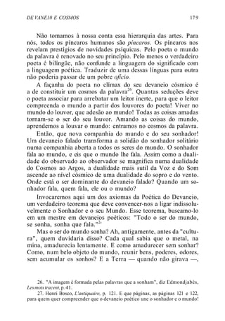 DE VANE10 E COSMOS 17 9
Não tomamos à nossa conta essa hierarquia das artes. Para
nós, todos os píncaros humanos são píncaros. Os píncaros nos
revelam prestígios de novidades psíquicas. Pelo poeta o mundo
da palavra é renovado no seu princípio. Pelo menos o verdadeiro
poeta é bilíngüe, não confunde a linguagem do significado com
a linguagem poética. Traduzir de uma dessas línguas para outra
não poderia passar de um pobre ofício.
A façanha do poeta no clímax do seu devaneio cósmico é
a de constituir um cosmos da palavra26
. Quantas seduções deve
o poeta associar para arrebatar um leitor inerte, para que o leitor
compreenda o mundo a partir dos louvores do poeta! Viver no
mundo do louvor, que adesão ao mundo! Todas as coisas amadas
tornam-se o ser do seu louvor. Amando as coisas do mundo,
aprendemos a louvar o mundo: entramos no cosmos da palavra.
Então, que nova companhia do mundo e do seu sonhador!
Um devaneio falado transforma a solidão do sonhador solitário
numa companhia aberta a todos os seres do mundo. O sonhador
fala ao mundo, e eis que o mundo lhe fala. Assim como a duali-
dade do observado ao observador se magnifica numa dualidade
do Cosmos ao Argos, a dualidade mais sutil da Voz e do Som
ascende ao nível cósmico de uma dualidade do sopro e do vento.
Onde está o ser dominante do devaneio falado? Quando um so-
nhador fala, quem fala, ele ou o mundo?
Invocaremos aqui um dos axiomas da Poética do Devaneio,
um verdadeiro teorema que deve convencer-nos a ligar indissolu-
velmente o Sonhador e o seu Mundo. Esse teorema, buscamo-lo
em um mestre em devaneios poéticos: "Todo o ser do mundo,
se sonha, sonha que fala."2
'
Mas o ser do mundo sonha? Ah, antigamente, antes da "cultu-
ra", quem duvidaria disso? Cada qual sabia que o metal, na
mina, amadurecia lentamente. E como amadurecer sem sonhar?
Como, num belo objeto do mundo, reunir bens, poderes, odores,
sem acumular os sonhos? E a Terra — quando não girava —,
26. "A imagem é formada pelas palavras que a sonham", diz Edmondjabès,
Lesmotstracent,p.41.
27. Henri Bosco, L'antiquaire, p. 121. E que páginas, as páginas 121 e 122,
para quem quer compreender que o devaneio poético une o sonhador e o mundo!
 
