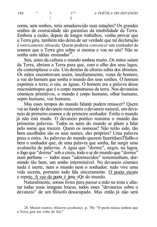 180 '' '• l-y
" A POÉTICA DO DEVANEIO
 i
como, sem sonhos, teria amadurecido suas estações? Os grandes
sonhos de cosmicidade são garantias da imobilidade da Terra.
Embora a razão, depois de longos trabalhos, venha provar que
a Terra gira, também não deixa de ser verdade que tal declaração
é oniricamente absurda. Quem poderia convencer um sonhador de
cosmos que a Terra gira sobre si mesma e voa no céu? Não se
sonha com idéias ensinadas28
.
Sim, antes da cultura o mundo sonhou muito. Os mitos saíam
da Terra, abriam a Terra para que, com o olho dos seus lagos,
ela contemplasse o céu. Um destino de alturas subia dos abismos.
Os mitos encontravam assim, imediatamente, vozes de homem,
a voz do homem que sonha o mundo dos seus sonhos. O homem
exprimia a terra, o céu, as águas. O homem era a palavra desse
macroântropos que é o corpo monstruoso da terra. Nos devaneios
cósmicos primitivos, o mundo é corpo humano, olhar humano,
sopro humano, voz humana.
Mas esses tempos do mundo falante podem renascer? Quem
vai aofundo do devaneio reencontra odevaneio natural, umdeva-
neio de primeiro cosmos e de primeiro sonhador. Então o mundo
já não está mudo. O devaneio poético reanima o mundo das
primeiras palavras. Todos os seres do mundo se põem a falar
pelo nome que trazem. Quem os nomeou? Não terão sido, tão
bem escolhidos são os seus nomes, eles próprios? Uma palavra
puxa a outra. As palavras do mundo querem fazerirãsesTSaBe-o
bem o sonhador que, de uma palavra que sonha, faz surgir uma
avalancha de palavras. A água que "dorme", negra, na lagoa,
o fogo que "dorme" sob a cinza, todo o ar do mundo que "dorme"
num perfume — todos esses "adormecidos" testemunham, dor-
mindo tão bem, um sonho interminável. No devaneio cósmico
nada é inerte, nem o mundo nem o sonhador; tudo vive uma
vida secreta, portanto tudo fala sinceramente. O poeta escuta
e repete. A voz do poeta_é_jjma_vQz do mundo.
Naturalmente, somos livres para passar a mão na testa e afas-
tar todas essas imagens loucas, todos esses "devaneios sobre o
devaneio" de um filósofo desocupado. Mas então já não será
28. Musset escreve (Oeuvres posthumes, p. 78): "O poeta nunca sonhou que
a Terra gira em volta do Sol."
 