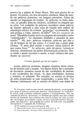 DE  ASEIO E COSMOS 181
preciso ler a página de Henri Bosco. Não será preciso ler os
poetas. Os poetas, em seus devaneios cósmicos, falam do mun-
do em palavras primeiras, em imagens primeiras. Falam do
mundo na linguagem do mundo. As palavras, as belas pala-
vras, as grandes palavras naturais, acreditam na imagem que
as criou. Um sonhador de palavras reconhece numa palavra
do homem aplicada a uma coisa do mundo uma espécie de
etimologia onírica. Se existem "gargantas" na montanha, não
será porque o vento, outrora, ali falou?29
Em Les vacances du
lundi, Théophile Gautier ouve na garganta da montanha ventos
"animalizados", "os elementos estafados e cansados de suas
tarefas"30
. Há, pois, palavras cósmicas, palavras que dão o
ser do homem ao ser das coisas. E é assim que o poeta pôde
afirmar: "É mais fácil incluir o universo numa palavra do
que numa frase."31
As palavras, pelo devaneio, tornam-se
imensas, abandonam sua pobre determinação primeira. Des-
se modo o poeta encontra o maior, o mais cósmico dos qua-
drados ao escrever:
0 Grande Quadrado que não tem ângulos! '-
Assim, palavras cósmicas, imagens cósmicas tecem víncu-
los do homem com o mundo. Um ligeiro delírio faz o sonhador
de devaneios cósmicos passar de um vocabulário do homem
a um vocabulário das coisas. As duas tonalidades, humana
e cósmica, se reforçam. Por exemplo, ao escutar as árvores
da noite preparando as suas tempestades, o poeta dirá: "As
florestas estremecem sob as carícias do delírio com dedos de
29. Um guizo a mais no meu cetro de sonhador de palavras: só um geógrafo
para quem as palavras servem para descrever "objetivamente" os "acidentes"
de terreno pode considerar sinônimos garganta e estrangulamento. Para um
sonhador de palavras, obviamente, é o feminino que exprime aqui uma verdade
humana da montanha. Para expressar meu amor às colinas, aos vales, às estra-
das, aos bosques, aos rochedos, à gruta, ser-me-ia necessário escrever uma geo-
grafia "não-figurativa". uma geografia dos nomes. Em todo caso. essa geografia
não-figurativa é a geografia das lembranças.
30.Th.Gautier,Lesvacancesdulundi,p.306.
31. Mareei Havrenne, Pour une physique de fteriture, p. 12.
32. Henry Bauchau, Géologie, Paris, Gallimard, p. 84.
 