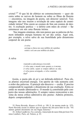 182 A POÉTICA DO DEVANEIO
cristal."33
O que há de elétrico no estremecimento — quer ele
corra sobre os nervos do homem ou sobre as fibras da floresta
— encontrou, na imagem do poeta, um detector sensível. Tais
imagens não nos trazem a revelação de uma espécie de cosmi-
cidade íntima? Elas unem ao cosmos de fora um cosmos de den-
tro. A exaltação poética — o delírio com mãos de cristal — faz
estremecer em nós uma floresta íntima.
Nas imagens cósmicas, não raro parece que as palavras do ho-
mem infundem energia humana no ser das coisas. Aqui está,
por exemplo, a relva salva de sua humildade pelo dinamismo
corporal de um poeta:
A relva
carrega a chuva nos seus milhões de espinhas
retém o sol com seus milhões de dedos.
A relva
responde a cada ameaça crescendo.
A relva ama o mundo tanto quanto a si mesma,
A relva éfeliz, sejam os tempos difíceis ou não,
A relva passa arraigada, a relva caminha
depéu
Assim, o poeta põe de pé o ser dobrado-dobrável. Para ele,
as plantas encerram energia. Um apetite de vida aumenta com
o ardor das palavras. O poetajá não descreve — exalta. É preciso
compreendê-lo seguindo o dinamismo de sua exaltação. Entra-se
então no mundo admirando-o. O mundo éÉ constituído pelo con-
junto das nossas admirações. E sempre vamos reencontrar a má-
xima da nossa crítica admirativa dos poetas: Admira primeiro,
depois compreenderás.
33. Pierre Reverdy, Risques et Périls, p. 150. E, do mesmo modo (p. 157),
Pierre Reverdy escuta os alamos que se erguem tão alto para falar no céu: "Os
alamos gemem docemente em sua língua materna."
34. Arthur Lundkvist, Feu contrefeu, transcrição do sueco feita porJean-Cla-
rence Lambert, Paris, ed. Falaize, p. 43.
 
