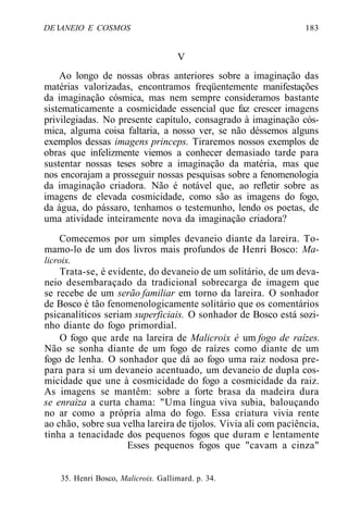 DE IANEIO E COSMOS 183
V
Ao longo de nossas obras anteriores sobre a imaginação das
matérias valorizadas, encontramos freqüentemente manifestações
da imaginação cósmica, mas nem sempre consideramos bastante
sistematicamente a cosmicidade essencial que faz crescer imagens
privilegiadas. No presente capítulo, consagrado à imaginação cós-
mica, alguma coisa faltaria, a nosso ver, se não déssemos alguns
exemplos dessas imagens princeps. Tiraremos nossos exemplos de
obras que infelizmente viemos a conhecer demasiado tarde para
sustentar nossas teses sobre a imaginação da matéria, mas que
nos encorajam a prosseguir nossas pesquisas sobre a fenomenologia
da imaginação criadora. Não é notável que, ao refletir sobre as
imagens de elevada cosmicidade, como são as imagens do fogo,
da água, do pássaro, tenhamos o testemunho, lendo os poetas, de
uma atividade inteiramente nova da imaginação criadora?
Comecemos por um simples devaneio diante da lareira. To-
mamo-lo de um dos livros mais profundos de Henri Bosco: Ma-
licroix.
Trata-se, é evidente, do devaneio de um solitário, de um deva-
neio desembaraçado da tradicional sobrecarga de imagem que
se recebe de um serão familiar em torno da lareira. O sonhador
de Bosco é tão fenomenologicamente solitário que os comentários
psicanalíticos seriam superficiais. O sonhador de Bosco está sozi-
nho diante do fogo primordial.
O fogo que arde na lareira de Malicroix é um fogo de raízes.
Não se sonha diante de um fogo de raízes como diante de um
fogo de lenha. O sonhador que dá ao fogo uma raiz nodosa pre-
para para si um devaneio acentuado, um devaneio de dupla cos-
micidade que une à cosmicidade do fogo a cosmicidade da raiz.
As imagens se mantêm: sobre a forte brasa da madeira dura
se enraiza a curta chama: "Uma língua viva subia, balouçando
no ar como a própria alma do fogo. Essa criatura vivia rente
ao chão, sobre sua velha lareira de tijolos. Vivia ali com paciência,
tinha a tenacidade dos pequenos fogos que duram e lentamente
Esses pequenos fogos que "cavam a cinza"
35. Henri Bosco, Malicroix. Gallimard. p. 34.
 