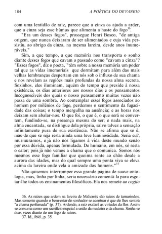 184 A POÉTICA DO DE VANE10
com uma lentidão de raiz, parece que a cinza os ajuda a arder,
que a cinza seja esse húmus que alimenta a haste do fogo36
.
"Era um desses fogos", prossegue Henri Bosco, "de antiga
origem, que nunca deixaram de ser alimentados e cuja vida per-
sistiu, ao abrigo da cinza, na mesma lareira, desde anos inume-
ráveis."
Sim, a que tempo, a que memória nos transporta o sonho
diante desses fogos que cavam o passado como "cavam a cinza"?
"Esses fogos", diz o poeta, "têm sobre a nossa memória um poder
tal que as vidas imemoriais que dormitam para além das mais
velhas lembranças despertam em nós sob o influxo de sua chama
e nos revelam as regiões mais profundas da nossa alma secreta.
Sozinhos, eles iluminam, aquém do tempo que preside à nossa
existência, os dias anteriores aos nossos dias e os pensamentos
Íncognosciveis dos quais o nosso pensamento muitas vezes não
passa de uma sombra. Ao contemplar esses fogos associados ao
homem por milênios de fogo, perdemos o sentimento da fugaci-
dade das coisas; o tempo mergulha na ausência; e as horas nos
deixam sem abalar-nos. O que foi, o que é, o que será se conver-
tem, fundindo-se, na presença mesma do ser; e nada mais, na
alma encantada, se distingue dela própria, salvo talvez a sensação
infinitamente pura de sua existência. Não se afirma que se é;
mas de que se seja resta ainda uma leve luminosidade. Seria eu?,
murmuramos, e já não nos ligamos à vida deste mundo senão
por essa dúvida, apenas formulada. De humano, em nós, só resta
o calor; pois já não vemos a chama que o comunica. Somos nós
mesmos esse fogo familiar que queima rente ao chão desde a
aurora das idades, mas do qual sempre uma ponta viva se eleva
acima da lareira onde vela a amizade dos homens."37
Não quisemos interromper essa grande página de suave onto-
logia, mas, linha por linha, seria necessário comentá-la para esgo-
tar-lhe todos os ensinamentos filosóficos. Ela nos remete ao cogito
36. As raízes que ardem na lareira de Malicroix são raízes de tamarindos.
Mas somente quando o bem-estar do sonhador se acentuar é que ele lhes sentirá
"a chama perfumada" (p. 37). Ardendo, a raiz exalará as virtudes da flor. Assim
se consuma como um sacrifício nupcial a união da madeira e da chama. Sonha-se
duas vezes diante de um fogo de raízes.
37. Id., ibid., p. 35.
 