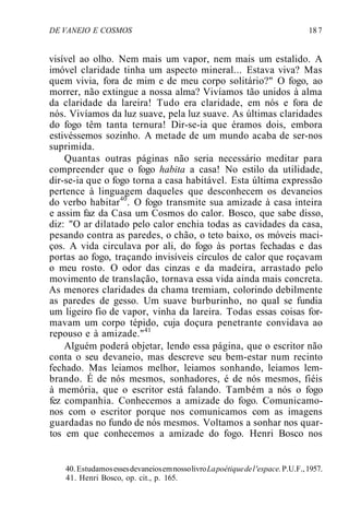 DE VANEIO E COSMOS 18 7
visível ao olho. Nem mais um vapor, nem mais um estalido. A
imóvel claridade tinha um aspecto mineral... Estava viva? Mas
quem vivia, fora de mim e de meu corpo solitário?" O fogo, ao
morrer, não extingue a nossa alma? Vivíamos tão unidos à alma
da claridade da lareira! Tudo era claridade, em nós e fora de
nós. Vivíamos da luz suave, pela luz suave. As últimas claridades
do fogo têm tanta ternura! Dir-se-ia que éramos dois, embora
estivéssemos sozinho. A metade de um mundo acaba de ser-nos
suprimida.
Quantas outras páginas não seria necessário meditar para
compreender que o fogo habita a casa! No estilo da utilidade,
dir-se-ia que o fogo torna a casa habitável. Esta última expressão
pertence à linguagem daqueles que desconhecem os devaneios
do verbo habitar40
. O fogo transmite sua amizade à casa inteira
e assim faz da Casa um Cosmos do calor. Bosco, que sabe disso,
diz: "O ar dilatado pelo calor enchia todas as cavidades da casa,
pesando contra as paredes, o chão, o teto baixo, os móveis maci-
ços. A vida circulava por ali, do fogo às portas fechadas e das
portas ao fogo, traçando invisíveis círculos de calor que roçavam
o meu rosto. O odor das cinzas e da madeira, arrastado pelo
movimento de translação, tornava essa vida ainda mais concreta.
As menores claridades da chama tremiam, colorindo debilmente
as paredes de gesso. Um suave burburinho, no qual se fundia
um ligeiro fio de vapor, vinha da lareira. Todas essas coisas for-
mavam um corpo tépido, cuja doçura penetrante convidava ao
repouso e à amizade."41
Alguém poderá objetar, lendo essa página, que o escritor não
conta o seu devaneio, mas descreve seu bem-estar num recinto
fechado. Mas leiamos melhor, leiamos sonhando, leiamos lem-
brando. É de nós mesmos, sonhadores, é de nós mesmos, fiéis
à memória, que o escritor está falando. Também a nós o fogo
fez companhia. Conhecemos a amizade do fogo. Comunicamo-
nos com o escritor porque nos comunicamos com as imagens
guardadas no fundo de nós mesmos. Voltamos a sonhar nos quar-
tos em que conhecemos a amizade do fogo. Henri Bosco nos
40. EstudamosessesdevaneiosemnossolivroLapoétiquedel'espace.P.U.F.,1957.
41. Henri Bosco, op. cit., p. 165.
 